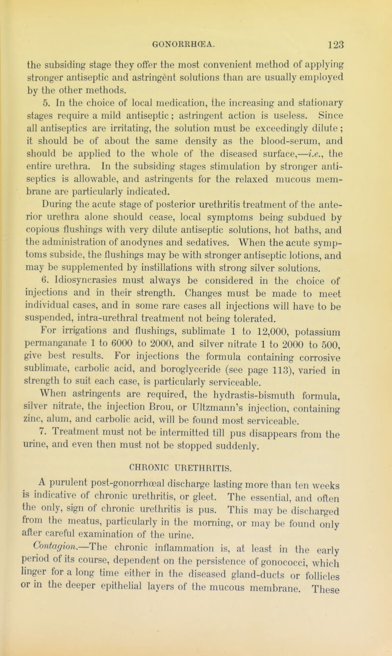 the subsiding stage they offer the most convenient method of applying stronger antiseptic and astringent solutions than are usually employed by the other methods. 5. In the choice of local medication, the increasing and stationary stages require a mild antiseptic; astringent action is useless. Since all antiseptics are irritating, the solution must be exceedingly dilute; it should be of about the same density as the blood-serum, and should be applied to the whole of the diseased surface,—i.e., the entire urethra. In the subsiding stages stimulation by stronger anti- septics is allowable, and astringents for the relaxed mucous mem- brane are particularly indicated. During the acute stage of posterior urethritis treatment of the ante- rior urethra alone should cease, local symptoms being subdued by copious flushings with very dilute antiseptic solutions, hot baths, and the administration of anodynes and sedatives. When the acute symp- toms subside, the flushings may be with stronger antiseptic lotions, and may be supplemented by instillations with strong silver solutions. 6. Idiosyncrasies must always be considered in the choice of injections and in their strength. Changes must be made to meet individual cases, and in some rare cases all injections will have to be suspended, intra-urethral treatment not being tolerated. For irrigations and flushings, sublimate 1 to 12,000, potassium permanganate 1 to 6000 to 2000, and silver nitrate 1 to 2000 to 500, give best results. For injections the formula containing corrosive sublimate, carbolic acid, and boroglyceride (see page 113), varied in strength to suit each case, is particularly serviceable. When astringents are required, the hydrastis-bismuth formula, silver nitrate, the injection Brou, or Ultzmann's injection, containing zinc, alum, and carbolic acid, will be found most serviceable. 7. Treatment must not be intermitted till pus disappears from the urine, and even then must not be stopped suddenly. CHRONIC URETHRITIS. A purulent post-gonorrhoeal discharge lasting more than ten weeks is indicative of chronic urethritis, or gleet. The essential, and often the only, sign of chronic urethritis is pus. This may be discharged from the meatus, particularly in the morning, or may be found only after careful examination of the urine. Contagion.—The chronic inflammation is, at least in the early period of its course, dependent on the persistence of gonococci, which linger for a long time efther in the diseased gland-ducts or follicles or in the deeper epithelial layers of the mucous membrane. These