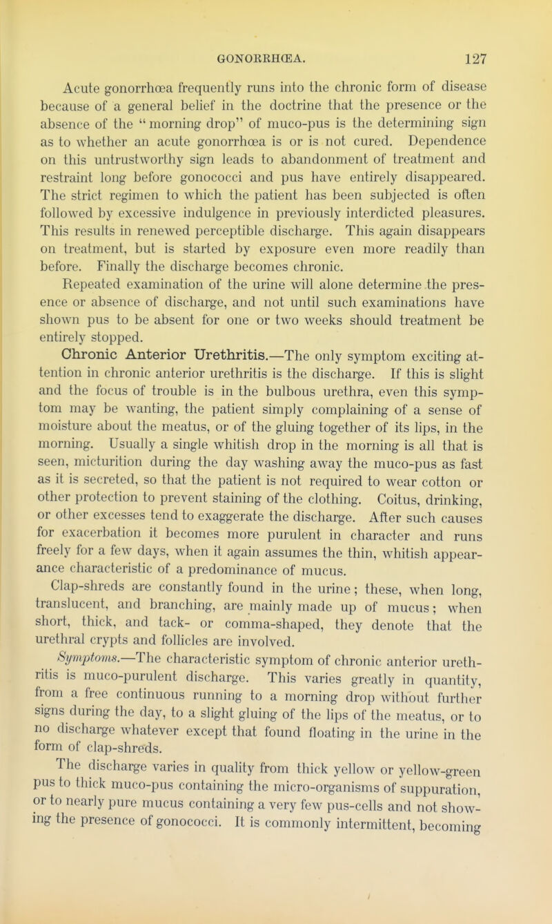 Acute gonorrhoea frequently runs into the chronic form of disease because of a general belief in the doctrine that the presence or the absence of the morning drop of muco-pus is the determining sign as to whether an acute gonorrhoea is or is not cured. Dependence on this untrustworthy sign leads to abandonment of treatment and restraint long before gonococci and pus have entirely disappeared. The strict regimen to which the patient has been subjected is often followed by excessive indulgence in previously interdicted pleasures. This results in renewed perceptible discharge. This again disappears on treatment, but is started by exposure even more readily than before. Finally the discharge becomes chronic. Repeated examination of the urine will alone determine the pres- ence or absence of discharge, and not until such examinations have shown pus to be absent for one or two weeks should treatment be entirely stopped. Chronic Anterior Urethritis.—The only symptom exciting at- tention in chronic anterior urethritis is the discharge. If this is slight and the focus of trouble is in the bulbous urethra, even this symp- tom may be wanting, the patient simply complaining of a sense of moisture about the meatus, or of the gluing together of its lips, in the morning. Usually a single whitish drop in the morning is all that is seen, micturition during the day washing away the muco-pus as fast as it is secreted, so that the patient is not required to wear cotton or other protection to prevent staining of the clothing. Coitus, drinking, or other excesses tend to exaggerate the discharge. After such causes for exacerbation it becomes more purulent in character and runs freely for a few days, when it again assumes the thin, whitish appear- ance characteristic of a predominance of mucus. Clap-shreds are constantly found in the urine; these, when long, translucent, and branching, are mainly made up of mucus; when short, thick, and tack- or comma-shaped, they denote that the urethral crypts and follicles are involved. Symptoms.—The characteristic symptom of chronic anterior ureth- ritis is muco-purulent discharge. This varies greatly in quantity, from a free continuous running to a morning drop without further signs during the day, to a slight gluing of the lips of the meatus, or to no discharge whatever except that found floating in the urine in the form of clap-shreds. The discharge varies in quality from thick yellow or yellow-green pus to thick muco-pus containing the micro-organisms of suppuration, or to nearly pure mucus containing a very few pus-cells and not show- ing the presence of gonococci. It is commonly intermittent, becoming