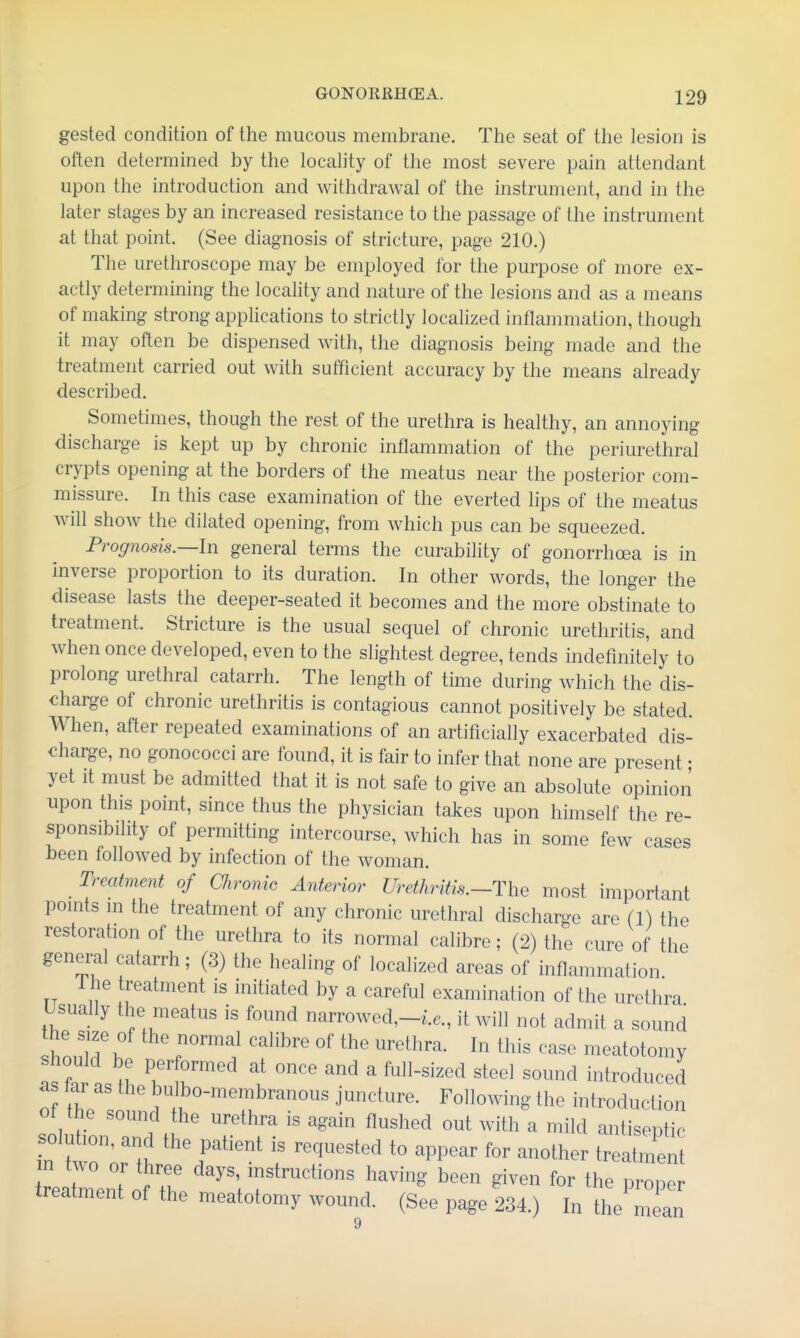 gested condition of the mucous membrane. The seat of the lesion is often determined by the locahty of the most severe pain attendant upon the introduction and withdrawal of the instrument, and in the later stages by an increased resistance to the passage of the instrument at that point. (See diagnosis of stricture, page 210.) The urethroscope may be employed for the purpose of more ex- actly determining the locality and nature of the lesions and as a means of making strong applications to strictly localized inflammation, though it may often be dispensed with, the diagnosis being made and the treatment carried out with sufficient accuracy by the means already described. Sometimes, though the rest of the urethra is healthy, an annoying discharge is kept up by chronic inflammation of the periurethral crypts opening at the borders of the meatus near the posterior com- missure. In this case examination of the everted lips of the meatus will shoAv the dilated opening, from which pus can be squeezed. Prognosis.—In general terms the curability of gonorrhoea is in inverse proportion to its duration. In other words, the longer the disease lasts the deeper-seated it becomes and the more obstinate to treatment. Stricture is the usual sequel of chronic urethritis, and when once developed, even to the slightest degree, tends indefinitely to prolong urethral catarrh. The length of time during which the dis- charge of chronic urethritis is contagious cannot positively be stated. When, after repeated examinations of an artificially exacerbated dis- charge, no gonococci are found, it is fair to infer that none are present • yet it must be admitted that it is not safe to give an absolute opinion upon this point, since thus the physician takes upon himself the re- sponsibility of permitting intercourse, which has in some few cases been followed by infection of the woman. Treatment of Chronic Anterior Urethritis.—The most important points m the treatment of any chronic urethral discharge are (1) the restoration of the urethra to its normal calibre; (2) the cure of the general catarrh; (3) the healing of localized areas of inflammation 1 he treatment is initiated by a careful examination of the urethra Usually the meatus is found narrowed,-i.e., it will not admit a sound !h1? r™^^ I ^i^ '^'^ meatotomy should be performed at once and a full-sized steel sound introduced as tar as the bulbo-membranous juncture. Following the introduction of the sound the urethra is again flushed out with a mild antiseptic solution, and the patient is requested to appear for another treatmen L^ent of th' having been given for the proper treatment of the meatotomy wound. (See page 234.) In the mean