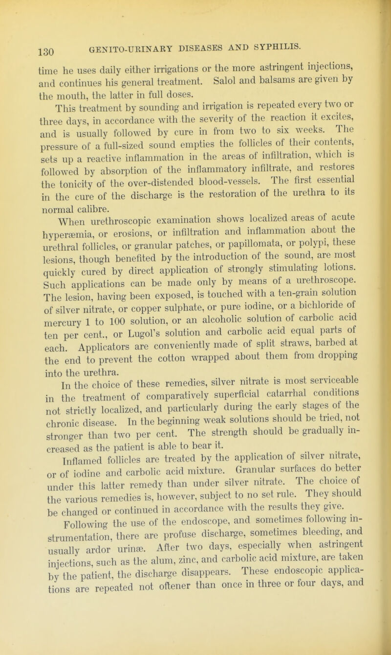 time he uses daily either irrigations or the more astringent injections, and continues his general treatment. Salol and balsams are given by the mouth, the latter in full doses. This treatment by sounding and irrigation is repeated every two or three days, in accordance with the severity of the reaction it excites, and is usually followed by cure in from two to six weeks. The pressure of a full-sized sound empties the follicles of their contents, sets up a reactive inflammation in the areas of infiltration, which is followed by absorption of the inflammatory infiltrate, and restores the tonicity of the over-distended blood-vessels. The first essential in the cure of the discharge is the restoration of the urethra to its normal calibre. When urethroscopic examination shows localized areas of acute hypereemia, or erosions, or infiltration and inflammation about the urethral follicles, or granular patches, or papillomata, or polypi, these lesions, though benefited by the introduction of the sound, are most quickly cured by direct application of strongly stimulating lotions. Such applications can be made only by means of a urethroscope. The lesion, having been exposed, is touched with a ten-grain solution of silver nitrate, or copper sulphate, or pure iodine, or a bichloride of mercury 1 to 100 solution, or an alcoholic solution of carbolic acid ten per cent., or Lugol's solution and carboUc acid equal parts of each Applicators are conveniently made of split straws, barbed at the end to prevent the cotton wrapped about them from dropping into the urethra. . In the choice of these remedies, silver nitrate is most serviceable in the treatment of comparatively superficial catarrhal conditions not strictly localized, and particularly during the early stages of the chronic disease. In the beginning weak solutions should be tried, not stronger than two per cent. The strength should be gradually in- creased as the patient is able to bear it. Inflamed folUcles are treated by the application of silver nitrate, or of iodine and carbolic acid mixture. Granular surfaces do better under this latter remedy than under silver nitrate. The choice of the various remedies is, however, subject to no set rule. They should be changed or continued in accordance with the results they give. FoUowino- the use of the endoscope, and sometimes following m- strumentation, there are profuse discharge, sometimes bleeding, and usually ardor urinee. After two days, especially when astringent iniections, such as the alum, zinc, and carbolic acid mixture, are taken bv the patient, the discharge disappears. These endoscopic apphca- tions are repeated not oftener than once in three or four days, and