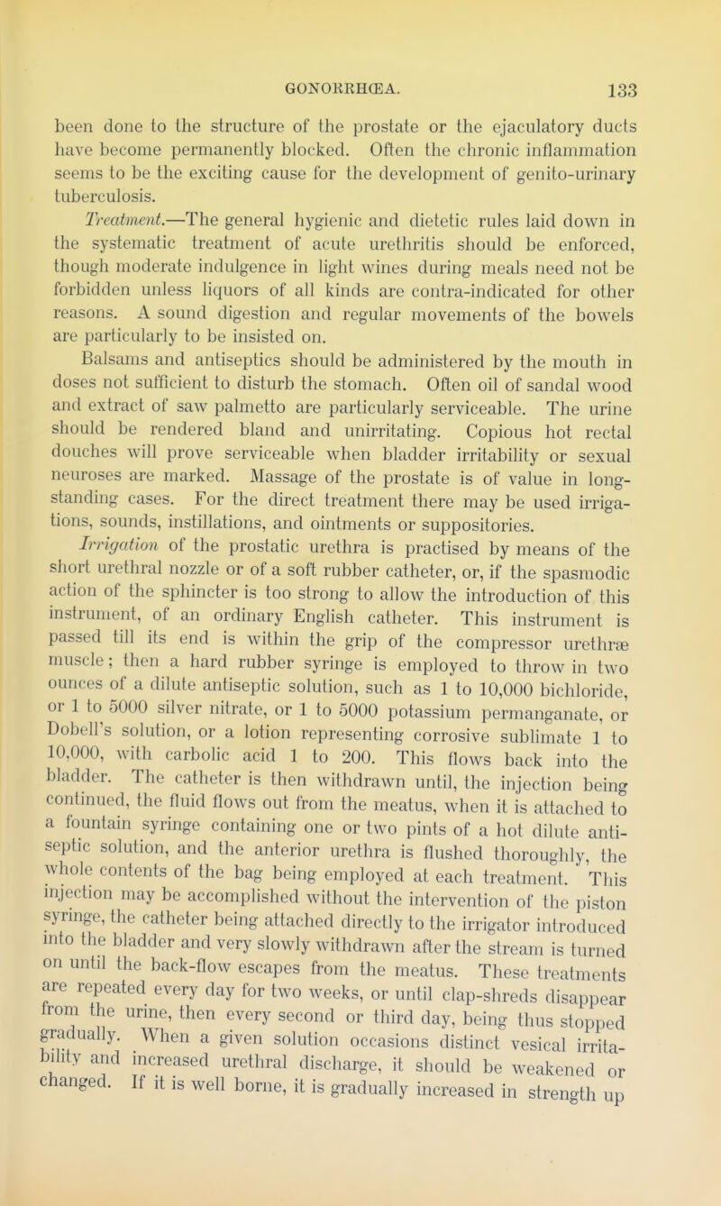 been done to the structure of the prostate or the ejaculatory ducts have become permanently blocked. Often the chronic inflammation seems to be the exciting cause for the development of genito-urinary tuberculosis. Treatment.—The general hygienic and dietetic rules laid down in the systematic treatment of acute urethritis should be enforced, though moderate indulgence in light wines during meals need not be forbidden unless liquors of all kinds are contra-indicated for other reasons. A sound digestion and regular movements of the bowels are particularly to be insisted on. Balsams and antiseptics should be administered by the mouth in doses not sufficient to disturb the stomach. Often oil of sandal wood and extract of saw palmetto are particularly serviceable. The urine should be rendered bland and unirritating. Copious hot rectal douches will prove serviceable when bladder irritability or sexual neuroses are marked. Massage of the prostate is of value in long- standing cases. For the direct treatment there may be used irriga- tions, sounds, instillations, and ointments or suppositories. Irrigation of the prostatic urethra is practised by means of the short urethral nozzle or of a soft rubber catheter, or, if the spasmodic action of the sphincter is too strong to allow the introduction of this instrument, of an ordinary English catheter. This instrument is passed till its end is within the grip of the compressor urethree muscle; then a hard rubber syringe is employed to throw in two ounces of a dilute antiseptic solution, such as 1 to 10,000 bichloride, or 1 to 5000 silver nitrate, or 1 to 5000 potassium permanganate, or Dobell's solution, or a lotion representing corrosive sublimate 1 to 10,000, with carbolic acid 1 to 200. This flows back into the bladder. The catheter is then withdrawn until, the injection being continued, the fluid flows out from the meatus, when it is attached to a fountain syringe containing one or two pints of a hot dilute anti- septic solution, and the anterior urethra is flushed thoroughly, the whole contents of the bag being employed at each treatment. This mjection may be accomplished without the intervention of the piston synnge, the catheter being attached directly to the irrigator introduced into the bladder and very slowly withdrawn after the stream is turned on until the back-flow escapes from the meatus. These treatments are repeated every day for two weeks, or until clap-shreds disappear Ironi the urme, then every second or third day, being thus stopped gradually. When a given solution occasions distinct vesical irrita- bility and increased urethral discharge, it should be weakened or changed. If it is well borne, it is gradually increased in strength up