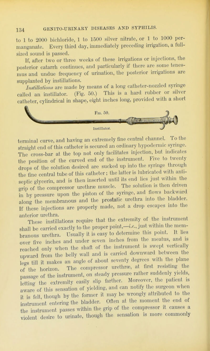 to 1 to 2000 bichloride, 1 to 1500 silver nitrate, or 1 to 1000 per- manganate. Every third day, immediately preceding irrigation, a full- sized sound is passed. If, after two or three weeks of these irrigations or injections, the posterior catarrh continues, and particularly if there are some tenes- mus and undue frequency of urination, the posterior irrigations are supplanted by instillations. Instillations are made by means of a long catheter-nozzled syringe called an instillator. (Fig. 50.) This is a hard rubber or silver catheter, cylindrical in shape, eight inches long, provided with a short Fig. 50 Instillator. terminal curve, and having an extremely fine central channel. To the straight end of this catheter is secured an ordinary hypodermic syringe. The cross-bar at the top not only facilitates injection, but indicates the position of the curved end of the instrument. Five to twenty drops of the solution desired are sucked up into the syringe through the fine central tube of this catheter; the latter is lubricated with anti- septic glycerin, and is then inserted until its end lies just withm the grip of the compressor urethr^e muscle. The solution is then driven in by pressure upon the piston of the syringe, and flows backward along the membranous and the prostatic urethra into the bladder. If these injections are properly made, not a drop escapes into the anterior urethra. p xi • i i These instillations require that the extremity of the instrument shall be carried exactly to the proper point,-i.6., just within the mem- branous urethra. Usually it is easy to determine this point. It lies over five inches and under seven inches from the meatus, and is reached only when the shaft of the instrument is swept vertically upward from the belly wall and is carried downward between the le-s till it makes an angle of about seventy degrees with the plane of the horizon The compressor urethrae, at first resisting the nassa-e of the instrument, on steady pressure rather suddenly yields, letting the extremity easily slip farther. Moreover, the patient is aware of this sensation of yielding, and can notify the surgeon when it is felt though by the former it may be wrongly attributed to the instrument entering the bladder. Often at the moment the end of the instrument passes within the grip of the compressor it causes a violent desire to urinate, though the sensation is more commonly