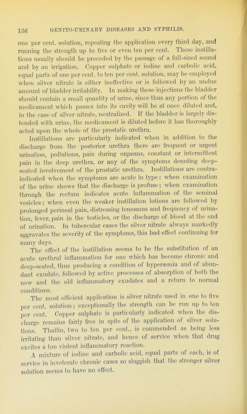 one per cent, solution, repeating the application every third day, and running the strength up to five or even ten per cent. These instilla- tions usually should be preceded by the passage of a full-sized sound and by an irrigation. Copper sulphate or iodine and carbolic acid, equal parts of one per cent, to ten per cent, solution, may be employed when silver nitrate is either ineffective or is followed by an undue amount of bladder irritability. In making these injections the bladder should contain a small quantity of urine, since thus any portion of the medicament which passes into its cavity will be at once diluted and, in the case of silver nitrate, neutralized. If the bladder is largely dis- tended with urine, the medicament is diluted before it has thoroughly acted upon the whole of the prostatic urethra. Instillations are particularly indicated when in addition to the discharge from the posterior urethra there are frequent or urgent urination, pollutions, pain during orgasms, constant or intermittent pain in the deep urethra, or any of the symptoms denoting deep- seated involvement of the prostatic urethra. Instillations are contra- indicated when the symptoms are acute in type; when examination of the urine shows that the discharge is profuse; when examination through the rectum indicates acute inflammation of the seminal vesicles; when even the weaker instillation lotions are followed by prolonged perineal pain, distressing tenesmus and frequency of urina- tion, fever, pain in the testicles, or the discharge of blood at the end of urination. In tubercular cases the silver nitrate always markedly aggravates the severity of the symptoms, this bad effect continuing for many days. The effect of the instillation seems to be the substitution of an acute urethral inflammation for one Avhich has become chronic and deep-seated, thus producing a condition of hyperaemia and of abun- dant exudate, followed by active processes of absorption of both the new and the old inflammatory exudates and a return to normal conditions. The most efficient application is silver nitrate used in one to five per cent, solution; exceptionally the strength can be run up to ten per cent. Copper sulphate is particularly indicated when the dis- charge remains fairly free in spite of the application of silver solu- tions! Thallin, two to ten per cent., is commended as being less irritating than silver nitrate, and hence of service when that drug excites a too violent inflammatory reaction. A mixture of iodine and carbolic acid, equal parts of each, is of service in inveterate chronic cases so sluggish that the stronger silver solution seems to have no effect.
