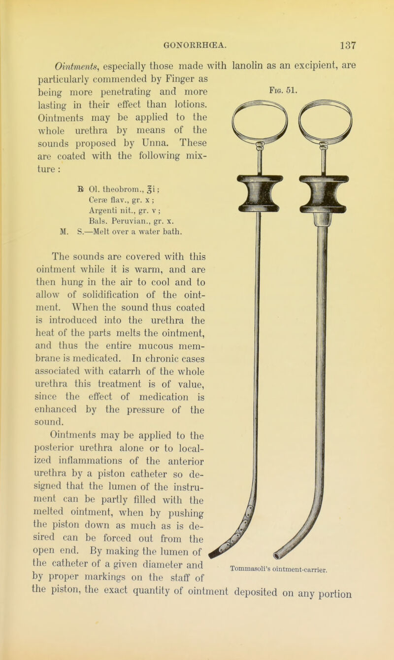 Fig. 51. Ointments, especially those made Avith lanolin as an excipient, are particularly commended by Finger as being more penetrating and more lasting in their effect than lotions. Ointments may be applied to the whole urethra by means of the sounds proposed by Unna. These are coated with the following mix- ture : M. B 01. theobrom., ; Cerae flav., gr. x ; Argenti nit., gr. v ; Bals. Peruvian., gr. x. S.—Melt over a water bath. The sounds are covered with this ointment while it is warm, and are then hung in the air to cool and to allow of solidification of the oint- ment. When the sound thus coated is introduced into the urethra the heat of the parts melts the ointment, and thus the entire mucous mem- brane is medicated. In chronic cases associated with catarrh of the whole urethra this treatment is of value, since the effect of medication is enhanced by the pressure of the sound. Ointments may be applied to the posterior urethra alone or to local- ized inflammations of the anterior urethra by a piston catheter so de- signed that the lumen of the instru- ment can be partly filled with the melted ointment, when by pushing the piston down as much as is de- sired can be forced out from the open end. By making the lumen of the catheter of a given diameter and by proper markings on the staff of the piston, the exact quantity of ointment deposited on any portion Tommasoli's ointment-carrier.