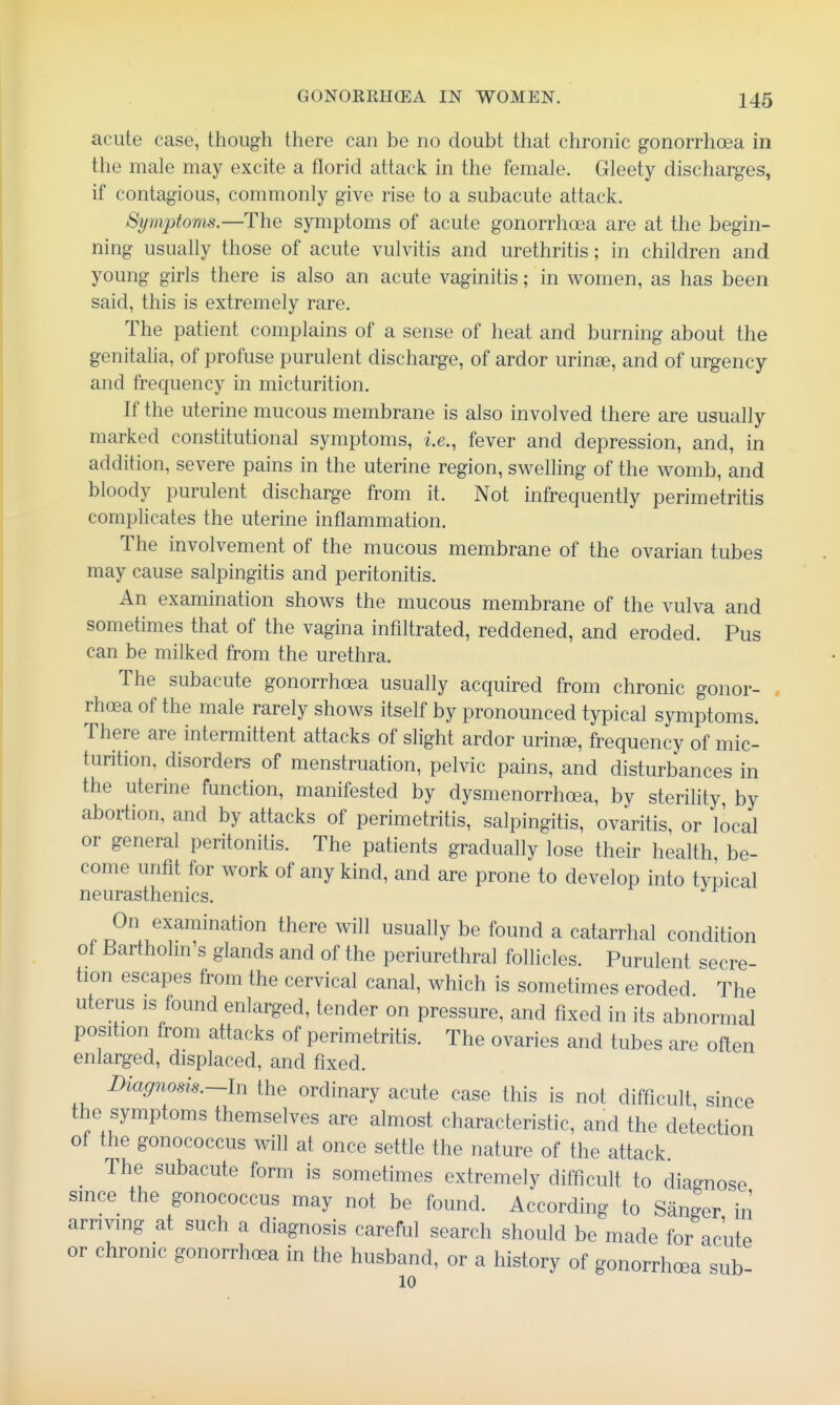 acute case, though there can be no doubt that chronic gonorrhoea in the male may excite a florid attack in the female. Gleety discharges, if contagious, commonly give rise to a subacute attack. Symptoms.—The symptoms of acute gonorrhoea are at the begin- ning usually those of acute vulvitis and urethritis; in children and young girls there is also an acute vaginitis; in women, as has been said, this is extremely rare. The patient complains of a sense of heat and burning about the genitalia, of profuse purulent discharge, of ardor urinse, and of urgency and frequency in micturition. If the uterine mucous membrane is also involved there are usually marked constitutional symptoms, i.e., fever and depression, and, in addition, severe pains in the uterine region, swelling of the womb, and bloody purulent discharge from it. Not infrequently perimetritis complicates the uterine inflammation. The involvement of the mucous membrane of the ovarian tubes may cause salpingitis and peritonitis. An examination shows the mucous membrane of the vulva and sometimes that of the vagina infiltrated, reddened, and eroded. Pus can be milked from the urethra. The subacute gonorrhoea usually acquired from chronic gonor- . rhoea of the male rarely shows itself by pronounced typical symptoms. There are intermittent attacks of slight ardor urina3, frequency of mic- turition, disorders of menstruation, pelvic pains, and disturbances in the uterine function, manifested by dysmenorrhoea, by sterility, by abortion, and by attacks of perimetritis, salpingitis, ovaritis, or local or general peritonitis. The patients gradually lose their health be- come unfit for work of any kind, and are prone to develop into typical neurasthenics. On examination there will usually be found a catarrhal condition of Bartholm's glands and of the periurethral follicles. Purulent secre- tion escapes from the cervical canal, which is sometimes eroded The uterus is found enlarged, tender on pressure, and fixed in its abnormal position from attacks of perimetritis. The ovaries and tubes are often enlarged, displaced, and fixed. Diagnosis.~ln the ordinary acute case this is not difficult since the symptoms themselves are almost characteristic, and the detection of the gonococcus will at once settle the nature of the attack ^ The subacute form is sometimes extremely difficult to diagnose since the gonococcus may not be found. According to Sanger in arriving at such a diagnosis careful search should be made for acute or chronic gonorrhoea in the husband, or a history of gonorrhoea sub 10