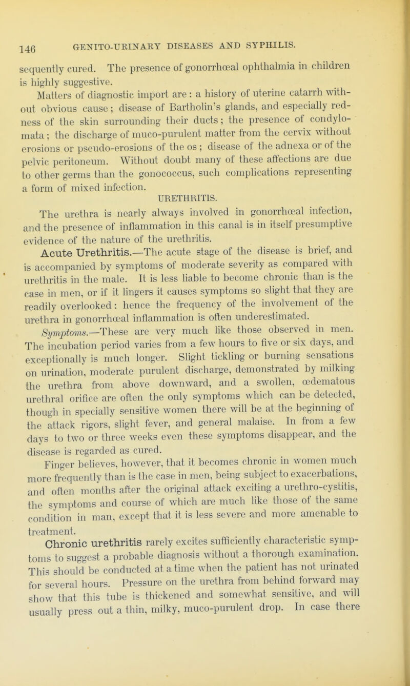 sequently cured. The presence of gonorrhoeal ophthalmia m children is highly suggestive. Matters of diagnostic import are : a history of uterine catarrh with- out obvious cause; disease of Bartholin's glands, and especially red- ness of the skin surrounding their ducts; the presence of condylo- mata ; the discharge of muco-purulent matter from the cervix without erosions or pseudo-erosions of the os ; disease of the adnexa or of the pelvic peritoneum. Without doubt many of these affections are due to other germs than the gonococcus, such comphcations representing a form of mixed infection. URETHRITIS. The urethra is nearly always involved in gonorrhoeal infection, and the presence of inflammation in this canal is in itself presumptive evidence of the nature of the urethritis. Acute Urethritis.—The acute stage of the disease is brief, and is accompanied by symptoms of moderate severity as compared with urethritis in the male. It is less liable to become chronic than is the case in men, or if it lingers it causes symptoms so slight that they are readily overlooked: hence the frequency of the involvement of the urethra in gonorrhoeal inflammation is often underestimated. Symptoms—These are very much like those observed in men. The incubation period varies from a few hours to five or six days, and exceptionally is much longer. Slight tickling or burning sensations on urination, moderate purulent discharge, demonstrated by milking the urethra from above downward, and a swollen, oedematous urethral orifice are often the only symptoms which can be detected, though in specially sensitive women there will be at the beginning of the attack rigors, slight fever, and general malaise. In from a few days to two or three weeks even these symptoms disappear, and the disease is regarded as cured. Finger believes, however, that it becomes chronic in women much more frequently than is the case in men, being subject to exacerbations, and often months after the original attack exciting a urethro-cystitis, the symptoms and course of which are much like those of the same condition in man, except that it is less severe and more amenable to treatment. Chronic urethritis rarely excites sufficiently characteristic symp- toms to suggest a probable diagnosis without a thorough examination. This should be conducted at a time when the patient has not urinated for several hours. Pressure on the urethra from behind forward may show that this tube is thickened and somewhat sensitive, and will usually press out a thin, milky, muco-purulent drop. In case there