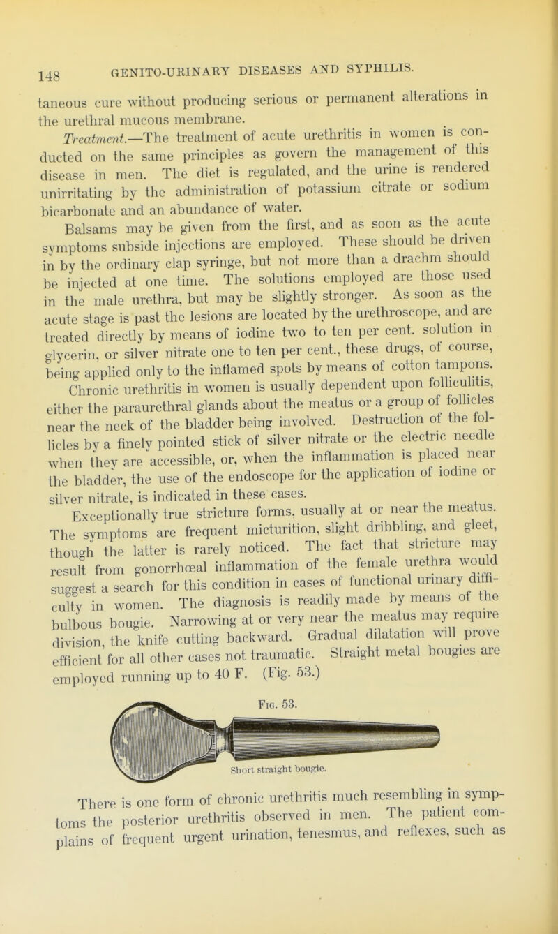 taneous cure without producing serious or permanent alterations in the urethral mucous membrane. Treatment—The treatment of acute urethritis in women is con- ducted on the same principles as govern the management of this disease in men. The diet is regulated, and the urine is rendered unirritating by the administration of potassium citrate or sodmm bicarbonate and an abundance of water. Balsams may be given from the first, and as soon as the acute symptoms subside injections are employed. These should be driven in by the ordinary clap syringe, but not more than a drachm should be injected at one time. The solutions employed are those used in the male urethra, but may be slightly stronger. As soon as the acute stage is past the lesions are located by the urethroscope, and are treated directly by means of iodine two to ten per cent, solution in glycerin, or silver nitrate one to ten per cent., these drugs, of course, being applied only to the inflamed spots by means of cotton tampons. Chronic urethritis in women is usually dependent upon folliculitis, either the paraurethral glands about the meatus or a group of follicles near the neck of the bladder being involved. Destruction of the fol- licles by a finely pointed stick of silver nitrate or the electric needle when they are accessible, or, when the inflammation is placed near the bladder, the use of the endoscope for the application of iodine or silver nitrate, is indicated in these cases. Exceptionally true stricture forms, usually at or near the meatus. The symptoms are frequent micturition, slight dribbling, and gleet, though the latter is rarely noticed. The fact that stricture may result from gonorrhoeal inflammation of the female urethra would suggest a search for this condition in cases of functional urinary diffi- culty in women. The diagnosis is readily made by means of the bulbous bougie. Narrowing at or very near the meatus may require division, the knife cutting backward. Gradual dilatation will prove efficient for all other cases not traumatic. Straight metal bougies are employed running up to 40 F. (Fig. 53.) .**«!SI^ Fig. 53. Short straight bougie. There is one form of chronic urethritis much resembling in symp- toms the posterior urethritis observed in men. The patient com- plains of frequent urgent urination, tenesmus, and reflexes, such as