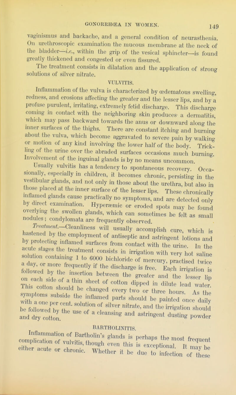 vaginismus and backache, and a general condition of neurasthenia. On urethroscopic examination the mucous membrane at the neck of the bladder—i.e., within the grip of the vesical sphincter—is found greatly thickened and congested or even fissured. The treatment consists in dilatation and the application of strong solutions of silver nitrate. VULVITIS. Inflammation of the vulva is characterized by oedematous swelling, redness, and erosions affecting the greater and the lesser lips, and by a profuse purulent, irritating, extremely fetid discharge. This discharge coming in contact with the neighboring skin produces' a dermatitiX which may pass backward towards the anus or downward along the inner surfaces of the thighs. There are constant itching and burning about the vulva, which become aggravated to severe pain by walkin- or motion of any kind involving the lower half of the body Trick- ling of the urine over the abraded surfaces occasions much burning Involvement of the inguinal glands is by no means uncommon Usually vulvitis has a tendency to spontaneous recovery Occa- sionally, especially in children, it becomes chronic, persisting in the vestibular glands, and not only in those about the urethra, but also in those placed at the inner surface of the lesser lips. These chronically inflamed glands cause practically no symptoms, and are detected only by direct examination. Hyperaemic or eroded spots may be found overlying the swollen glands, which can sometimes be felt as small nodules ; condylomata are frequently observed I'rm^mm^.-Cleanliness will usually accomplish cure which is hastened by the employment of antiseptic and Astringent lotai and by protecting inflamed surfaces from contact with the urine In the acute stages the treatment consists in irrigation with very hot sal ne sdution containing 1 to 6000 bichloride of mercury, practised twice fo,f'' 7 '^''^^ ^^^^^-^^ - free. Lch^ rS followed by the insertion between the greater and ' the lessriiD tL^ ^ T '''''' dilute ladTatl^ inis cotton should be changed every two or three hours As the symptoms subside the inflamed parts should be painted once dl and ty cotton.  ^^ Ousting powder BARTHOLINITIS.