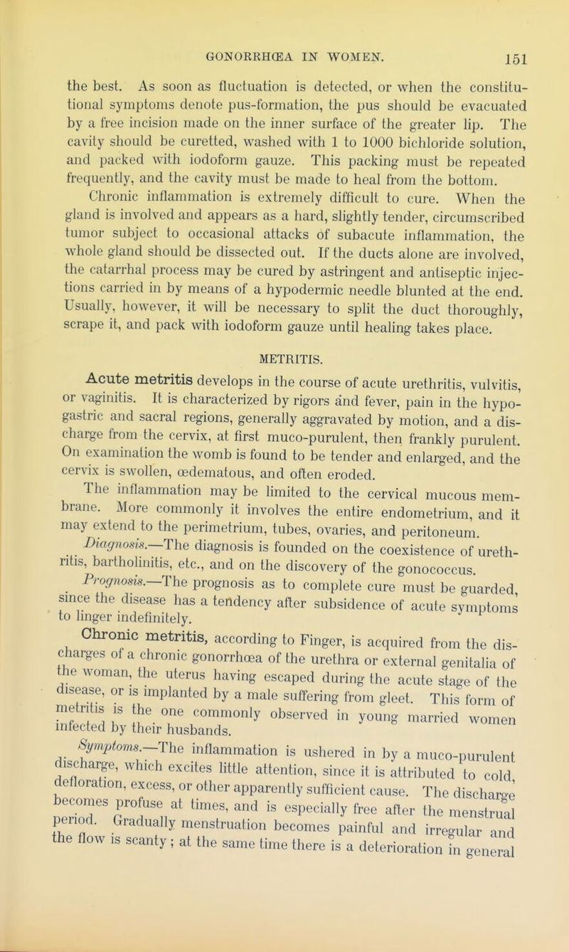 the best. As soon as fluctuation is detected, or when the constitu- tional symptoms denote pus-formation, the pus should be evacuated by a free incision made on the inner surface of the greater lip. The cavity should be curetted, washed with 1 to 1000 bichloride solution, and packed with iodoform gauze. This packing must be repeated frequently, and the cavity must be made to heal from the bottom. Chronic inflammation is extremely difficult to cure. When the gland is involved and appears as a hard, slightly tender, circumscribed tumor subject to occasional attacks of subacute inflammation, the whole gland should be dissected out. If the ducts alone are involved, the catarrhal process may be cured by astringent and antiseptic injec- tions carried in by means of a hypodermic needle blunted at the end. Usually, however, it will be necessary to split the duct thoroughly, scrape it, and pack with iodoform gauze until healing takes place. METRITIS. Acute metritis develops in the course of acute urethritis, vulvitis, or vaginitis. It is characterized by rigors and fever, pain in the hypo- gastric and sacral regions, generally aggravated by motion, and a dis- charge from the cervix, at first muco-purulent, then frankly purulent. On examination the womb is found to be tender and enlarged, and the cervix is swollen, oedematous, and often eroded. The inflammation may be limited to the cervical mucous mem- brane. More commonly it involves the entire endometrium, and it may extend to the perimetrium, tubes, ovaries, and peritoneum. Diagnosis.—The diagnosis is founded on the coexistence of ureth- ritis, bartholinitis, etc., and on the discovery of the gonococcus. . ^^'Offnosis.~The prognosis as to complete cure must be guarded since the disease has a tendency after subsidence of acute symptoms to linger indefinitely. Chronic metritis, according to Finger, is acquired from the dis- charges of a chronic gonorrhoea of the urethra or external genitalia of the woman, the uterus having escaped during the acute stage of the disease, or is implanted by a male suffering from gleet. This form of ^f'tZ ''''' ^^^^on'y observed in young married women infected by their husbands. Symptoms-The inflammation is ushered in by a muco-purulent discharge, which excites little attention, since it is attributed to cold defloration, excess, or other apparently sufficient cause. The discharo-e becomes profuse at times, and is especially free after the menstrual period. Gradually menstruation becomes painful and irregular and the flow IS scanty; at the same time there is a deterioration n general