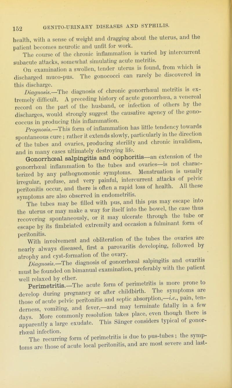 health, with a sense of weight and dragging about the uterus, and the patient becomes neurotic and unfit for work. The course of the chronic inflammation is varied by intercurrent subacute attacks, somewhat simulating acute metritis. On examination a swollen, tender uterus is found, from which is discharged muco-pus. The gonococci can rarely be discovered in this dischar^-e. Diagnosis.—The diagnosis of chronic gonorrhoeal metritis is ex- tremely difficult. A preceding history of acute gonorrhoea, a venereal record on the part of the husband, or infection of others by the discharges, would strongly suggest the causative agency of the gono- coccus in producing this inflammation. Prognosis.—This form of inflammation has little tendency towards spontaneous cure ; rather it extends slowly, particularly in the direction of the tubes and ovaries, producing sterility and chronic invalidism, and in many cases ultimately destroying life. Gonorrhoeal salpingitis and oophoritis—an extension of the gonorrhoeal inflammation to the tubes and ovaries—is not charac- terized by any pathognomonic symptoms. Menstruation is usually irregular, profuse, and very painful, intercurrent attacks of pelvic peritonitis occur, and there is often a rapid loss of health. All these symptoms are also observed in endometritis. The tubes may be fifled with pus, and this pus may escape into the uterus or may make a way for itself into the bowel, the case thus recovering spontaneously, or it may ulcerate through the tube or escape by its fimbriated extremity and occasion a fulminant form ot peritonitis. With involvement and obliteration of the tubes the ovaries are nearly always diseased, first a parovaritis developing, foUowed by atrophy and cyst-formation of the ovary. j)iaqnosis.-The diagnosis of gonorrhoeal salpingitis and ovaritis must be founded on bimanual examination, preferably with the patient well relaxed by ether. .... , Perimetritis.—The acute form of perimetritis is more prone to develop during pregnancy or after childbirth. The symptoms are those of acute pelvic peritonitis and septic absorption,-^.6 pam, ten- derness, vomiting, and fever,-and may terminate fatally m a few davs More commonly resolution takes place, even though there is apparently a large exudate. This Sanger considers typical of gonor- rhoeal infection. ■ lu The recurring form of perimetritis is due to pus-tubes; the symp- toms are those of acute local peritonitis, and are most severe and last-