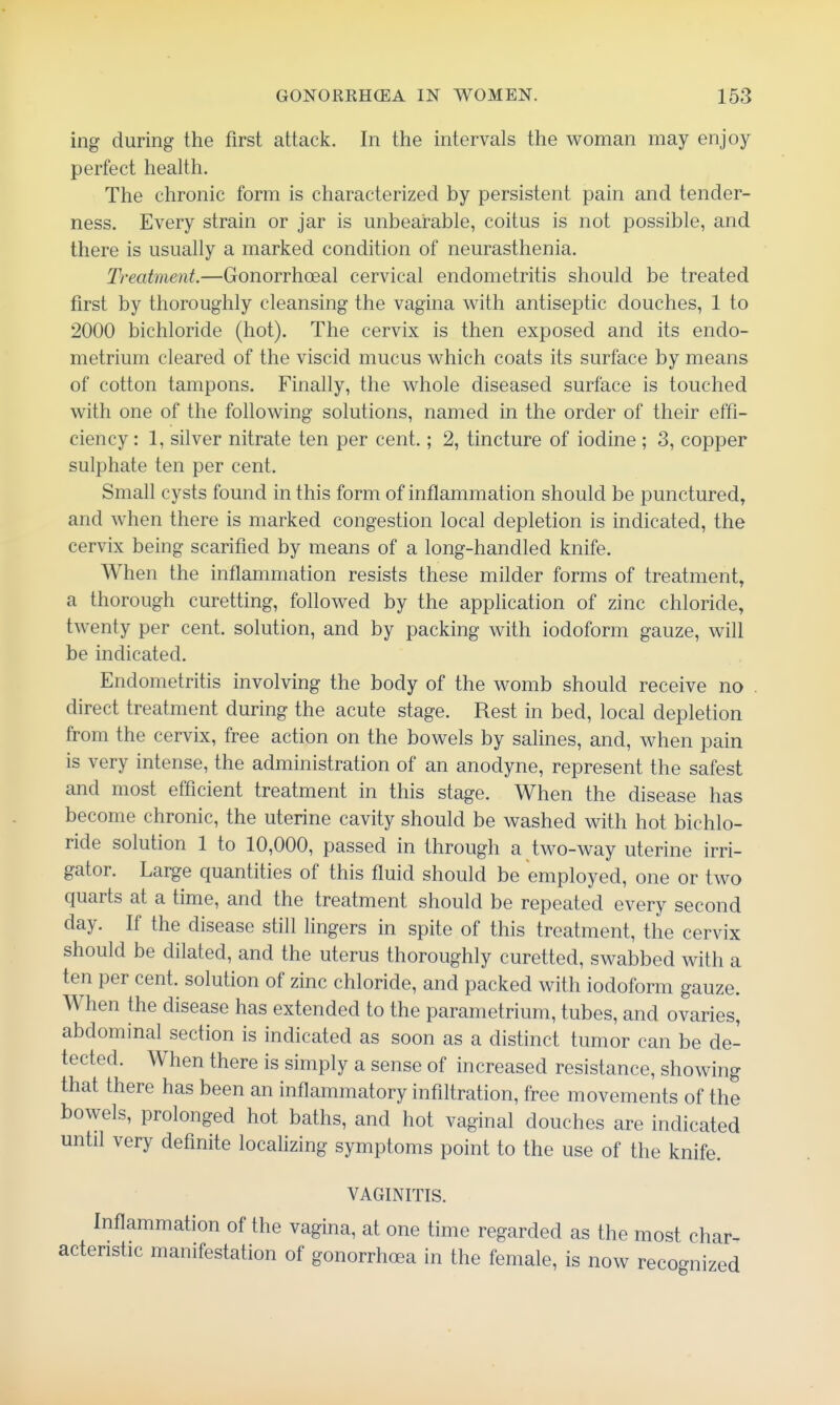ing during the first attack. In the intervals the woman may enjoy perfect health. The chronic form is characterized by persistent pain and tender- ness. Every strain or jar is unbearable, coitus is not possible, and there is usually a marked condition of neurasthenia. Treatment.—Gonorrhoeal cervical endometritis should be treated first by thoroughly cleansing the vagina with antiseptic douches, 1 to 2000 bichloride (hot). The cervix is then exposed and its endo- metrium cleared of the viscid mucus which coats its surface by means of cotton tampons. Finally, the whole diseased surface is touched with one of the following solutions, named in the order of their effi- ciency: 1, silver nitrate ten per cent.; 2, tincture of iodine ; 3, copper sulphate ten per cent. Small cysts found in this form of inflammation should be punctured, and when there is marked congestion local depletion is indicated, the cervix being scarified by means of a long-handled knife. When the inflammation resists these milder forms of treatment, a thorough curetting, followed by the application of zinc chloride, twenty per cent, solution, and by packing with iodoform gauze, will be indicated. Endometritis involving the body of the womb should receive no direct treatment during the acute stage. Rest in bed, local depletion from the cervix, free action on the bowels by salines, and, when pain is very intense, the administration of an anodyne, represent the safest and most efficient treatment in this stage. When the disease has become chronic, the uterine cavity should be washed with hot bichlo- ride solution 1 to 10,000, passed in through a two-way uterine irri- gator. Large quantities of this fluid should be employed, one or two quarts at a time, and the treatment should be repeated every second day. If the disease still lingers in spite of this treatment, the cervix should be dilated, and the uterus thoroughly curetted, swabbed with a ten per cent, solution of zinc chloride, and packed with iodoform gauze. When the disease has extended to the parametrium, tubes, and ovaries, abdominal section is indicated as soon as a distinct tumor can be de- tected. When there is simply a sense of increased resistance, showing that there has been an inflammatory infiltration, free movements of the bowels, prolonged hot baths, and hot vaginal douches are indicated until very definite locahzing symptoms point to the use of the knife. VAGINITIS. Inflammation of the vagina, at one time regarded as the most char- acteristic manifestation of gonorrhoea in the female, is now recognized