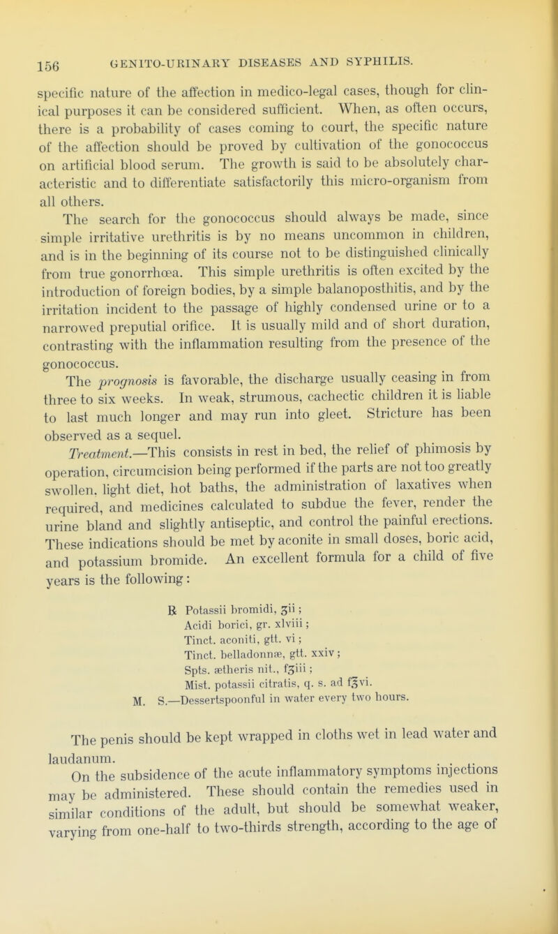 specific nature of the affection in medico-legal cases, though for clin- ical purposes it can be considered sufficient. When, as often occurs, there is a probability of cases coming to court, the specific nature of the affection should be proved by cultivation of the gonococcus on artificial blood serum. The growth is said to be absolutely char- acteristic and to differentiate satisfactorily this micro-organism from all others. The search for the gonococcus should always be made, since simple irritative urethritis is by no means uncommon in children, and is in the beginning of its course not to be distinguished clinically from true gonorrhoea. This simple urethritis is often excited by the introduction of foreign bodies, by a simple balanoposthitis, and by the irritation incident to the passage of highly condensed urine or to a narrowed preputial orifice. It is usually mild and of short duration, contrasting with the inflammation resulting from the presence of the gonococcus. The prognosis is favorable, the discharge usually ceasing in from three to six weeks. In weak, strumous, cachectic children it is liable to last much longer and may run into gleet. Stricture has been observed as a sequel. Treatment—This consists in rest in bed, the relief of phimosis by operation, circumcision being performed if the parts are not too greatly swollen, light diet, hot baths, the administration of laxatives when required, and medicines calculated to subdue the fever, render the urine bland and slightly antiseptic, and control the painful erections. These indications should be met by aconite in small doses, boric acid, and potassium bromide. An excellent formula for a child of five years is the following: B Potassii hromidi, 311 ; Acidi borici, gr. xlviii; Tinct. aconiti, gtt. vi; Tinct. belladonnse, gtt. xxiv; Spts. aetheris nit., fgiii; Mist, potassii citratis, q. s. ad f^vi. S.—Dessertspoonful in water every two hours. The penis should be kept wrapped in cloths wet in lead water and laudanum. . . On the subsidence of the acute inflammatory symptoms injections may be administered. These should contain the remedies used in similar conditions of the adult, but should be somewhat weaker, varying from one-half to two-thirds strength, according to the age of