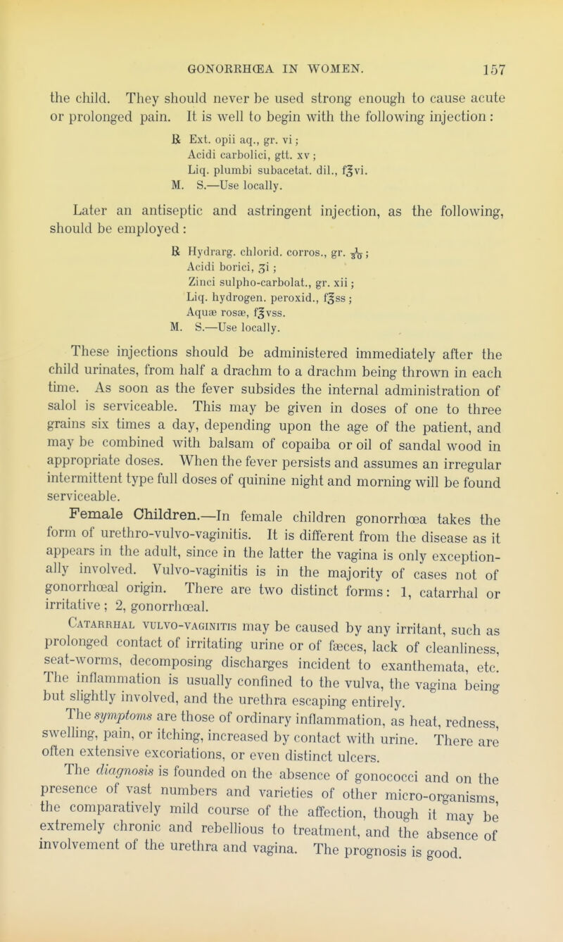 the child. They should never be used strong enough to cause acute or prolonged pain. It is well to begin with the following injection: B Ext. opii aq., gr. vi; Acidi carbolici, gtt. xv ; Liq. plumbi subacetat. dil., fjvi. M. S.—Use locally. Later an antiseptic and astringent injection, as the following, should be employed: B Hydrarg. chlorid. corros., gr. Acidi borici, ; Zinci sulpho-carbolat., gr. xii; Liq. hydrogen, peroxid., fjss; Aqu<B rosag, f^vss. M. S.—Use locally. These injections should be administered immediately after the child urinates, from half a drachm to a drachm being thrown in each time. As soon as the fever subsides the internal administration of salol is serviceable. This may be given in doses of one to three grains six times a day, depending upon the age of the patient, and may be combined with balsam of copaiba or oil of sandal wood in appropriate doses. When the fever persists and assumes an irregular intermittent type full doses of quinine night and morning will be found serviceable. Female Children.—In female children gonorrhoea takes the form of urethro-vulvo-vaginitis. It is different from the disease as it appears in the adult, since in the latter the vagina is only exception- ally involved. Vulvo-vaginitis is in the majority of cases not of gonorrhoeal origin. There are two distinct forms: 1, catarrhal or irritative; 2, gonorrhoeal. Catarrhal vulvo-vaginitis may be caused by any irritant, such as prolonged contact of irritating urine or of f^ces, lack of cleanliness, seat-worms, decomposing discharges incident to exanthemata, etc! The inflammation is usually confined to the vulva, the vagina being but slightly involved, and the urethra escaping entirely. The symptoms are those of ordinary inflammation, as heat, redness swelling, pain, or itching, increased by contact with urine. There are often extensive excoriations, or even distinct ulcers. The diagnosis is founded on the absence of gonococci and on the presence of vast numbers and varieties of other micro-organisms the comparatively mild course of the affection, though it may be extremely chronic and rebellious to treatment, and the absence of involvement of the urethra and vagina. The prognosis is good