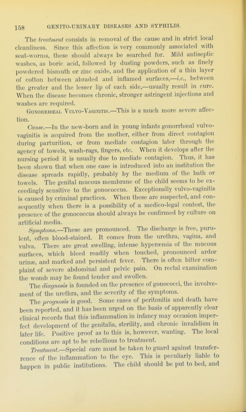 The treatment consists in removal of the cause and in strict local cleanliness. Since this affection is very commonly associated with seat-worms, these should always be searched for. Mild antiseptic washes, as boric acid, followed by dusting powders, such as finely powdered bismuth or zinc oxide, and the application of a thin layer of cotton between abraded and inflamed surfaces,—i.e., between the greater and the lesser lip of each side,—usually result in cure. When the disease becomes chronic, stronger astringent injections and w^ashes are required. Gonorrheal Vulvo-Vaginitis.—This is a much more severe affec- tion. Cause.—In the new-born and in young infants gonorrhoeal vulvo- vaginitis is acquired from the mother, either from direct contagion during parturition, or from mediate contagion later through the agency of towels, wash-rags, fingers, etc. When it develops after the nursing period it is usually due to mediate contagion. Thus, it has been shown that when one case is introduced into an institution the disease spreads rapidly, probably by the medium of the bath or towels. The genital mucous membrane of the child seems to be ex- ceedingly sensitive to the gonococcus. Exceptionally vulvo-vaginitis is caused by criminal practices. When these are suspected, and con- sequently when there is a possibility of a medico-legal contest, the presence of the gonococcus should always be confirmed by culture on artificial media. Symptoms—ThQse are pronounced. The discharge is free, puru- lent, often blood-stained. It comes from the urethra, vagina, and vulva. There are great swelling, intense hypersemia of the mucous surfaces, which bleed readily when touched, pronounced ardor urinse, and marked and persistent fever. There is often bitter com- plaint of severe abdominal and pelvic pain. On rectal examination the womb may be found tender and swollen. The diagnosis is founded on the presence of gonococci, the involve- ment of the urethra, and the severity of the symptoms. The prognosis is good. Some cases of peritonitis and death have been reported, and it has been urged on the basis of apparently clear chnical records that this inflammation in infancy may occasion imper- fect development of the genitalia, sterility, and chronic invalidism in later fife. Positive proof as to this is, however, wanting. The local conditions are apt to be rebellious to treatment. Treatment—Spec\a\ care must be taken to guard against transfer- rence of the inflammation to the eye. This is peculiarly liable to happen in public institutions. The child should be put to bed, and