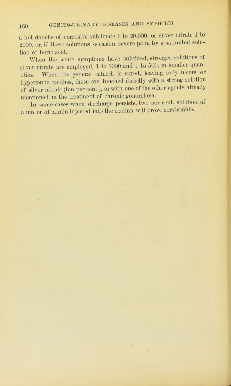 a hot douche of corrosive sublimate 1 to 20,000, or silver nitrate 1 to 2000, or, if these solutions occasion severe pain, by a saturated solu- tion of boric acid. When the acute symptoms have subsided, stronger solutions of silver nitrate are employed, 1 to 1000 and 1 to 500, in smaller quan- tities. When the general catarrh is cured, leaving only ulcers or hypersemic patches, these are touched directly with a strong solution of silver nitrate (ten per cent.), or with one of the other agents already mentioned in the treatment of chronic gonorrhoea. In some cases when discharge persists, two per cent, solution of alum or of tannin injected into the rectum will prove serviceable.