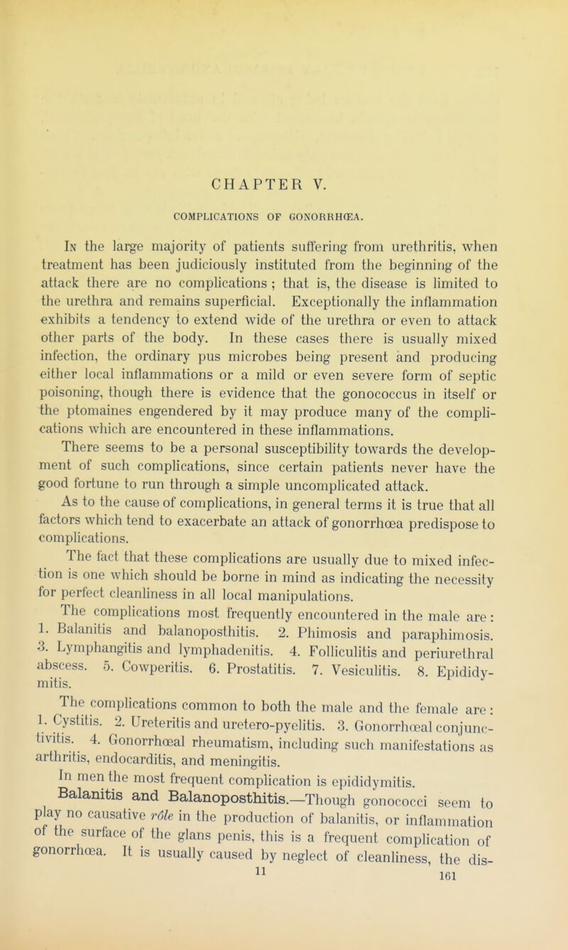 CHAPTER V. COMPLICATIONS OF GONORRHOEA. In the large majority of patients suffering from urethritis, when treatment has been judiciously instituted from the beginning of the attack there are no complications ; that is, the disease is limited to the urethra and remains superficial. Exceptionally the inflammation exhibits a tendency to extend wide of the urethra or even to attack other parts of the body. In these cases there is usually mixed infection, the ordinary pus microbes being present and producing either local inflammations or a mild or even severe form of septic poisoning, though there is evidence that the gonococcus in itself or the ptomaines engendered by it may produce many of the comph- cations which are encountered in these inflammations. There seems to be a personal susceptibility towards the develop- ment of such complications, since certain patients never have the good fortune to run through a simple uncomplicated attack. As to the cause of complications, in general terms it is true that all factors which tend to exacerbate an attack of gonorrhoea predispose to complications. The fact that these comphcations are usually due to mixed infec- tion is one which should be borne in mind as indicating the necessity for perfect cleanliness in all local manipulations. The complications most frequently encountered in the male are: 1. Balanitis and balanoposthitis. 2. Phimosis and paraphimosis. 3. Lymphangitis and lymphadenitis. 4. Folliculitis and periurethral abscess. 5. Cowperitis. 6. Prostatitis. 7. Vesiculitis. 8. Epididy- mitis. The complications common to both the male and the female are: 1. Cystitis. 2. Ureteritis and uretero-pyelitis. 3. Gonorrhoeal conjunc- tivitis. 4. Gonorrhoeal rheumatism, including such manifestations as arthritis, endocarditis, and meningitis. In men the most frequent complication is epididymitis. Balanitis and Balanoposthitis.—Though gonococci seem to play no causative r6le in the production of balanitis, or inflammation of the surface of the glans penis, this is a frequent complication of gonorrhoea. It is usually caused by neglect of cleanliness, the dis-