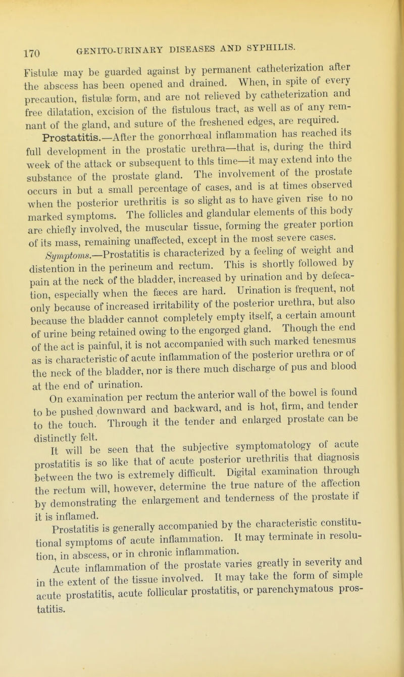 Fislulse may be guarded against by permanent catheterization after the abscess has been opened and drained. When, in spite of every precaution, listulse form, and are not relieved by catheterization and free dilatation, excision of the fistulous tract, as well as of any rem- nant of the gland, and suture of the freshened edges, are reqmred. Prostatitis.—After the gonorrhoeal inflammation has reached its full development in the prostatic urethra-that is, during the third week of the attack or subsequent to this time—it may extend into the substance of the prostate gland. The involvement of the prostate occurs in but a small percentage of cases, and is at times observed when the posterior urethritis is so slight as to have given rise to no marked symptoms. The follicles and glandular elements of this body are chiefly involved, the muscular tissue, forming the greater portion of its mass, remaining unaffected, except in the most severe cases. ^Wfoms.—Prostatitis is characterized by a feeling of weight and distention in the perineum and rectum. This is shortly followed by pain at the neck of the bladder, increased by urination and by defeca- tion especially when the feeces are hard. Urination is frequent, not only because of increased irritability of the posterior urethra, but also because the bladder cannot completely empty itself, a certain amount of urine being retained owing to the engorged gland. Though the end of the act is painful, it is not accompanied with such marked tenesmus as is characteristic of acute inflammation of the posterior urethra or of the neck of the bladder, nor is there much discharge of pus and blood at the end of urination. px, u i • ^- a On examination per rectum the anterior wall of the bowel is found to be pushed downward and backward, and is hot, firm, and tender to the touch. Through it the tender and enlarged prostate can be distinctly felt. . , , + It will be seen that the subjective symptomatology ot acute prostatitis is so Uke that of acute posterior urethritis that diagnosis between the two is extremely difficult. Digital examination through the rectum will, however, determine the true nature of the affection by demonstrating the enlargement and tenderness of the prostate if it is inflamed. , .... .-i Prostatitis is generally accompanied by the characteristic constitu- tional symptoms of acute inflammation. It may terminate in resolu- tion, in abscess, or in chronic inflammation. Acute inflammation of the prostate varies greatly in severity and in the extent of the tissue involved. It may take the form of simple acute prostatitis, acute foUicular prostatitis, or parenchymatous pros- tatitis.