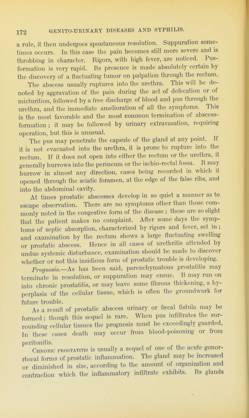 a rule, it then undergoes spontaneous resolution. Suppuration some- times occurs. In this case the pain becomes still more severe and is throbbing in character. Rigors, with high fever, are noticed. Pus- formation is very rapid. Its presence is made absolutely certain by the discovery of a fluctuating tumor on palpation through the rectum. The abscess usually ruptures into the urethra. This will be de- noted by aggravation of the pain during the act of defecation or of micturition, followed by a free discharge of blood and pus through the urethra, and the immediate amelioration of all the symptoms. This is the most favorable and the most common termination of abscess- formation ; it may be followed by urinary extravasation, requiring operation, but this is unusual. The pus may penetrate the capsule of the gland at any point. If it is not evacuated into the urethra, it is prone to rupture into the rectum. If it does not open into either the rectum or the urethra, it generally burrows into the perineum or the ischio-rectal fossa. It may burrow in almost any direction, cases being recorded in which it opened through the sciatic foramen, at the edge of the false ribs, and into the abdominal cavity. At times prostatic abscesses develop in so quiet a manner as to escape observation. There are no symptoms other than those com- monly noted in the congestive form of the disease ; these are so slight that the patient makes no complaint. After some days the symp- toms of septic absorption, characterized by rigors and fever, set in; and examination by the rectum shows a large fluctuating swelling or prostatic abscess. Hence in all cases of urethritis attended by undue systemic disturbance, examination should be made to discover whether or not this insidious form of prostatic trouble is developing. Prognosis.—As has been said, parenchymatous prostatitis may terminate in resolution, or suppuration may ensue. It may run on into chronic prostatitis, or may leave some fibrous thickening, a hy- perplasia of the cellular tissue, which is often the groundwork for future trouble. As a result of prostatic abscess urinary or faecal fistula may be formed; though this sequel is rare. When pus infiltrates the sur- rounding cellular tissues the prognosis must be exceedingly guarded. In these cases death may occur from blood-poisoning or from peritonitis. Chronic prostatitis is usually a sequel of one of the acute gonor- rhoeal forms of prostatic inflammation. The gland may be increased or diminished in size, according to the amount of organization and contraction which the inflammatory infiltrate exhibits. Its glands