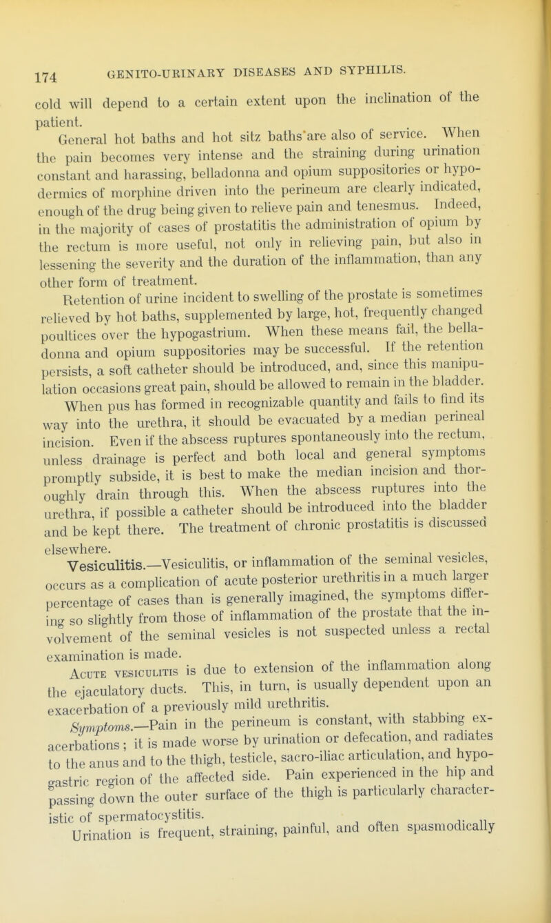 cold will depend to a certain extent upon the inclination of the patient. General hot baths and hot sitz baths are also of service. When the pain becomes very intense and the straining during urination constant and harassing, belladonna and opium suppositories or hypo- dermics of morphine driven into the perineum are clearly mdicated, enough of the drug being given to reheve pain and tenesmus. Indeed, in the majority of cases of prostatitis the administration of opmm by the rectum is more useful, not only in relieving pain, but also in lessening the severity and the duration of the inflammation, than any other form of treatment. Retention of urine incident to swelling of the prostate is sometimes relieved by hot baths, supplemented by large, hot, frequently changed poultices over the hypogastrium. When these means fail, the bella- donna and opium suppositories may be successful. If the retention persists a soft catheter should be introduced, and, since this manipu- lation occasions great pain, should be allowed to remain in the bladder. When pus has formed in recognizable quantity and fails to find its way into the urethra, it should be evacuated by a median perineal incision Even if the abscess ruptures spontaneously into the rectum, unless drainage is perfect and both local and general symptoms promptly subside, it is best to make the median incision and thor- oughly drain through this. When the abscess ruptures into the urethra if possible a catheter should be introduced into the bladder and be kept there. The treatment of chronic prostatitis is discussed elsewhere Vesiculitis.—Vesiculitis, or inflammation of the seminal vesicles, occurs as a complication of acute posterior urethritis in a much larger percentage of cases than is generally imagined, the symptoms differ- in- so slightly from those of inflammation of the prostate that the in- volvement of the seminal vesicles is not suspected unless a rectal examination is made. . . r, i- ^ Acute vesiculitis is due to extension of the inflammation along the ejaculatory ducts. This, in turn, is usually dependent upon an exacerbation of a previously mild urethritis. ^W^oms.-Pain in the perineum is constant, with stabbing ex- acerbations ; it is made worse by urination or defecation, and radiates to the anus and to the thigh, testicle, sacro-ihac articulation, and hypo- gastric re-ion of the affected side. Pain experienced m the hip and passing down the outer surface of the thigh is particularly character- istic of spermatocystitis. . , ^ r n Urination is frequent, straining, painful, and often spasmodically