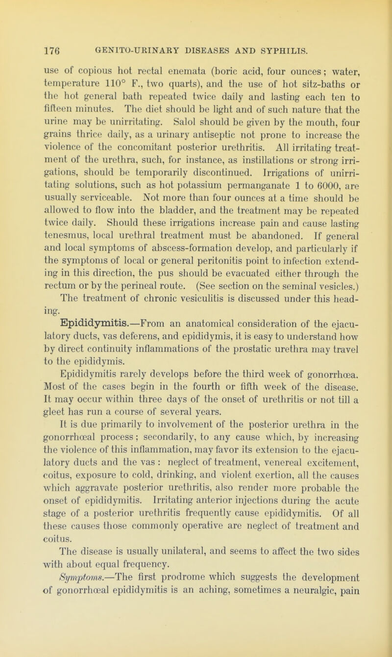 use of copious hot rectal enemata (boric acid, four ounces; water, temperature 110° F., two quarts), and the use of hot sitz-baths or the hot general bath repeated twice daily and lasting each ten to fifteen minutes. The diet should be light and of such nature that the urine may be unirritating. Salol should be given by the mouth, four grains thrice daily, as a urinary antiseptic not prone to increase the violence of the concomitant posterior urethritis. All irritating treat- ment of the urethra, such, for instance, as instillations or strong irri- gations, should be temporarily discontinued. Irrigations of unirri- tating solutions, such as hot potassium permanganate 1 to 6000, are usually serviceable. Not more than four ounces at a time should be allowed to flow into the bladder, and the treatment may be repeated twice daily. Should these irrigations increase pain and cause lasting tenesmus, local urethral treatment must be abandoned. If general and local symptoms of abscess-formation develop, and particularly if the symptoms of local or general peritonitis point to infection extend- ing in this direction, the pus should be evacuated either through the rectum or by the perineal route. (See section on the seminal vesicles.) The treatment of chronic vesiculitis is discussed under this head- ing. Epididymitis.—From an anatomical consideration of the ejacu- latory ducts, vas deferens, and epididymis, it is easy to understand how by direct continuity inflammations of the prostatic urethra may travel to the epididymis. Epididymitis rarely develops before the third week of gonorrhoea. Most of the cases begin in the fourth or fifth week of the disease. It may occur within three days of the onset of urethritis or not till a gleet has run a course of several years. It is due primarily to involvement of the posterior urethra in the gonorrhoeal process; secondarily, to any cause which, by increasing the violence of this inflammation, may favor its extension to the ejacu- latory ducts and the vas : neglect of treatment, venereal excitement, coitus, exposure to cold, drinking, and violent exertion, all the causes which aggravate posterior urethritis, also render more probable the onset of epididymitis. Irritating anterior injections during the acute stage of a posterior urethritis frequently cause epididymitis. Of all these causes those commonly operative are neglect of treatment and coitus. The disease is usually unilateral, and seems to affect the two sides with about equal frequency. Symptoms.—The first prodrome which suggests the development of gonorrhoeal epididymitis is an aching, sometimes a neuralgic, pain