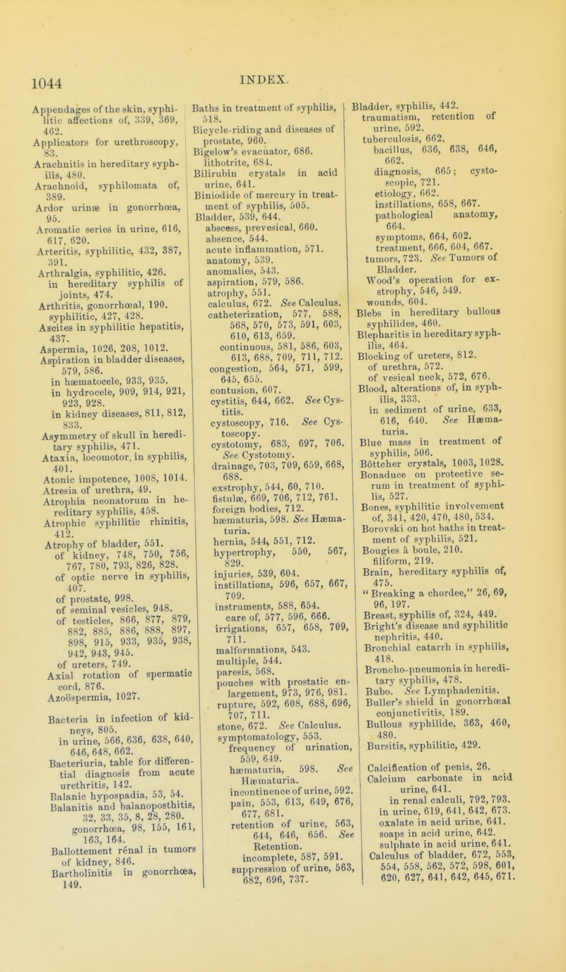 Appendages of the skin, syphi- litic aflfections of, 1539, 369, 462. Applicators for urethroscopy, 83. Arachnitis in hereditary syph- ilis, 480. Arachnoid, syphilomata of, 389. Ardor urinas in gonorrhoea, 95. Aromatic series in urine, 616, 617, 620. Arteritis, syphilitic, 432, 387, 391. Arthralgia, syphilitic, 426. in hereditary syphilis of joints, 474. Arthritis, gonorrhoeal, 190. syphilitic, 427, 428. Ascites in syphilitic hepatitis, 437. Aspermia, 1026, 208, 1012. Aspiration in bladder diseases, 579, 586. in haematocele, 933, 935. in hydrocele, 909, 914, 921, 923, 928. in kidney diseases, 811, 812, 833. Asymmetry of skull in heredi- tary syphilis, 471. Ataxia, locomotor, in syphilis, 401. Atonic impotence, IOCS, 1014. Atresia of urethra, 49. Atrophia neonatorum in he- reditary syphilis, 458. Atrophic syphilitic rhinitis, 412. Atrophy of bladder, 551. of kidney, 748, 750, 756, 767, 780, 793, 826, 828._ of optic nerve in syphilis, 407. of prostate, 998. of seminal vesicles, 948. of testicles, 866, 877, 879, 882, 885, 886, 888, 897, 898, 915, 933, 935, 938, 942, 943, 945. of ureters, 749. Axial rotation of spermatic cord, 876. Azoospermia, 1027. Bacteria in infection of kid- neys, 805. in urine, 566, 636, 638, 640, 646, 648, 662. Bacteriuria, table for differen- tial diagnosis from acute urethritis, 142. Balanic hypospadia, 53, 54. Balanitis and balanoposthitis, 32, 33, 35, 8, 28, 280. gonorrhoea, 98, 155, 161, 16.3,164. Ballottement r6nal in tumors of kidney, 846. Bartholinitis in gonorrhoea, 149. Baths in treatment of syphilis, 518. Bicycle-riding and diseases of prostate, 960. Bigelow's evacuator, 686. lithotrite, 684. Bilirubin crystals in acid urine, 641. Biniodide of mercury in treat- ment of syphilis, 505. Bladder, 539, 644. abscess, prevesical, 660. absence, 544. acute inflammation, 571. anatomy, 539. anomalies, 543. aspiration, 579, 586. atrophy, 551. calculus, 672. ^ee Calculus, catheterization, 577, 588, 568, 570, 573, 591, 603, 610, 613, 659. continuous, 581, 586, 603, 613, 688, 709, 711, 712. congestion, 564, 571, 599, 645, 655. contusion, 607. cystitis, 644, 662. ^S'ee Cys- titis. cystoscopy, 716. See Cys- toscopy, cystotomy, 683, 697, 706, See Cystotomy, drainage, 703, 709, 659, 668, 688. exstrophy, 544, 60, 710. fistulae, 669, 706, 712, 761. foreign bodies, 712. haematuria, 598. See Haema- turia. hernia, 544^ 551, 712. hypertrophy, 550, 567, 829. injuries, 539, 604. instillations, 596, 657, 667, 709. instruments, 588, 654. care of, 577, 596, 666. irrigations, 657, 658, 709, 711. malformations, 543. multiple, 544. paresis, 568. pouches with prostatic en- largement, 973, 976, 981. rupture, 592, 608, 688, 696, 707, 711. stone, 672. .S'ee Calculus, symptomatology, 553. frequency of urination, 559, 649. hseniaturia, 598. See Haematuria. incontinence of urine, 592. pain, 553, 613, 649, 676, 677, 681. retention of urine, 563, 644, 646, 656. .S'ee Retention, incomplete, 587, 591. suppression of urine, 563, 682, 696, 737. Bladder, syphilis, 442. traumatism, retention of urine, 592. tuberculosis, 662. bacillus, 636, 638, 646, 662. diagnosis, 665; cysto- scopic, 721. etiology, 662. instillations, 658, 667. pathological anatomy, 664. symptoms, 664, 602. treatment, 666, 604, 667. tumors, 723. Sev Tumors of Bladder. Wood's operation for ex- strophy, 546, 549. wounds, 604. Blebs in hereditary bullous syphilides, 460. Blepharitis in hereditary syph- ilis, 464. Blocking of ureters, 812. of urethra, 572. of vesical neck, 572, 676. Blood, alterations of, in syph- ilis, 333. in sediment of urine, 633, 616, 640. Sec Haema- turia. Blue mass in treatment of syphilis, 506. Bottcher crystals, 1003, 1028. Bonaduce on protective se- rum in treatment of syphi- lis, 527. Bones, syphilitic involvement of, 341, 420, 470,480,534. Borovski on hot baths in treat- ment of syphilis, 521. Bougies a boule, 210. filiform, 219. Brain, hereditary syphilis of, 475.  Breaking a chordee, 26, 69, 96, 197. Breast, syphilis of, 324, 449. _ Bright's disease and syphilitic nephritis, 440. Bronchial catarrh in syphilis, 418. Broncho-pneumonia in heredi- tary syphilis, 478. Bubo. (S'ee Lymphadenitis. Buller's shield in gonorrhoeal conjunctivitis, 189. Bullous syphilide, 363, 460, 480. Bursitis, syphilitic, 429. Calcification of penis, 26. Calcium carbonate in acid urine, 641. in renal calculi, 792, 793. in urine, 619, 641, 642, 673. oxalate in acid urine, 641. soaps in acid urine, 642. sulphate in acid urine, 641. Calculus of bladder, 672, 553, 554, 558, 562, 572, 598, 601, 620, 627, 641, 642, 645, 671.