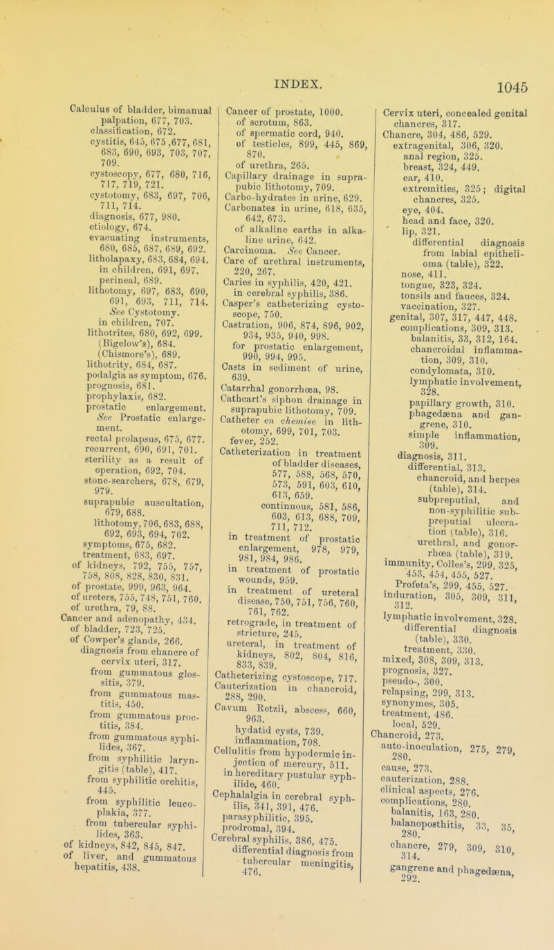 Calculus of bladder, bimanual palpation, 677, 703. classification, 672. cystitis, 645, 675,677, 681, 683, 690, 693, 703, 707, 709. cystoscopy, 677, 680, 716, 717, 719, 721. cystotomy, 683, 697, 706, 711, 714. diagnosis, 677, 980. etiology, 674. evacuating instruments, 680, 685, 687, 689, 692. litholapaxy, 683, 684, 694. in children, 691, 697. perineal, 689. lithotomy, 697, 683, 690, 691, 693, 711, 714. See Cystotomy, in children, 707. lithotrites, 680, 692, 699. (Bigelow's), 684. (Chismore's). 689. lithotrity, 684, 687. podalgia as symptom, 676. prognosis, 681. prophylaxis, 682. prostatic enlargement. See Prostatic enlarge- ment. rectal prolapsus, 675, 677. recurrent, 690, 691, 701. sterility as a result of operation, 692, 704. stone-searchers, 678, 679, 979. suprapubic auscultation, 679, 688. lithotomy, 706,683, 688, 692, 693, 694, 702. symptoms, 675, 682. treatment, 683, 697. of kidneys, 792, 755, 757, 758, 808, 828, 830, 831. of prostate, 999, 963, 964. of ureters, 755, 748, 751, 760. of urethra, 79, 88. Cancer and adenopathy, 434. of bladder, 723, 725. of Cowper's glands, 266. diagnosis from chancre of cervix uteri, 317. from gummatous glos- sitis, 379. from gummatous mas- titis, 450. from gummatous proc- titis, 384. from gummatous syphi- lides, 367. from syphilitic laryn- gitis (table), 417. from syphilitic orchitis. 445. from syphilitic leuco- plakia, 377. from tubercular syphi- lides, 363. of kidneys, 842, 845, 847. of liver, and gummatous hepatitis, 438. Cancer of prostate, 1000. of scrotum, 863. of spermatic cord, 940. of testicles, 899, 445, 869, 870. of urethra, 265. Capillary drainage in supra- pubic lithotomy, 709. Carbo-hydrates in urine, 629. Carbonates in urine, 618, 635, 642, 673. of alkaline earths in alka- line urine, 642. Carcinoma. See Cancer. Care of urethral instruments, 220, 267. Caries in syphilis, 420, 421. in cerebral syphilis, 386. Casper's catheterizing cysto- scope, 750. Castration, 906, 874, 896, 902, 934, 935, 940, 998. for prostatic enlargement, 990, 994, 995. Casts in sediment of urine, 639. Catarrhal gonorrhoea, 98. Cathcart's siphon drainage in suprapubic lithotomy, 709. Catheter en chemise in lith- otomy, 699, 701, 703. fever, 252. Catheterization in treatment of bladder diseases, 577, 588, 568, 570, 573, 591, 603, 610, 613, 659. continuous, 581, 586, 603, 613, 688, 709, 711, 712. in treatment of prostatic enlargement, 978, 979, 981, 984, 986. in treatment of prostatic wounds, 959. in treatment of ureteral disease, 750, 751, 756, 760, 761, 762. retrograde, in treatment of stricture, 245. ureteral, in treatment of kidneys, 802, 804, 816, 833, 839. Catheterizing cystoscope, 717. Cauterization in chancroid. 288, 290. Cavum Retzii, abscess, 660. 963. ' hydatid cysts, 739. inflammation, 708. Cellulitis from hypodermic in- jection of mercury, 511. in hereditary pustular syph- ilide, 460. Cephalalgia in cerebral syph- ilis, 341, 391, 476. parasyphilitic, 395. prodromal, 394. Cerebral syphilis, 386, 475. differential diagnosis from tubercular meninffitis 476. ° ' Cervix uteri, concealed genital chancres, 317. Chancre, 304, 486, 529. extragenital, 306, 320. anal region, 325. breast, 324, 449. ear, 410. extremities, 325; digital chancres, 325. eye, 404. head and face, 320. ' lip, 321. differential diagnosis from labial epitheli- oma (table), 322, nose, 411. tongue, 323, 324. tonsils and fauces, 324. vaccination, 327. genital, 307, 317, 447, 448. complications, 309, 313. balanitis, 33, 312, 164. chancroidal inflamma- tion, 309, 310. condylomata, 310. lymphatic involvement, 328. papillary growth, 310. phagedaena and gan- grene, 310. simple inflammation, 309. diagnosis, 311. differential, 313. chancroid, and herpes (table), 314. subpreputial, and non-syphilitic sub- preputial ulcera- tion (table), 316. urethral, and gonor- rhoea (table), 319. immunity, Colles's, 299, 325 453, 454, 455, 527. Profeta's, 299, 455, 527. induration, 305, 309, 311. 312. ' lymphatic involvement, 328. differential diagnosis (table), 330. treatment, 330. mixed, 308, 309, 313. prognosis, 327. pseudo-, 300. relapsing, 299, 313. synonymes, 305. treatment, 486. local, 529. Chancroid, 273. auto-inoculation, 275 27Q 280. ' cause, 273. cauterization, 288. clinical aspects, 276. complications, 280. balanitis, 163, 280. balanoposthitis, 33 280. ' ' chancre, 279, 309, 310 314. ' ' e^5g^°eandphaged8ena,