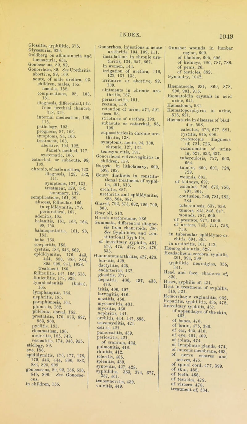 Glossitis, syphilitic, 376. Glycosuria, 629. Goldberg on albuminuria and hasmaturia, 634. Gonococcus, 89, 92. Gonorrhoea, 89. See Urethritis, abortive, 99, 109. acute, of male urethra, 93. children, males, 155. females, 158. complications, 98, 103, 161. dia,gnosis, diflFerential,142. from urethral chancre, 318, 319. internal medication, 109, 115. pathology, 103. prognosis, 97, 103. symptoms, 94, 100. treatment, 103. abortive, 104, 122. Janet's method, 117. systematic, 106. catarrhal, or subacute, 98, 109. chronic, of male urethra, 123. diagnosis, 128, 132, 141. symptoms, 127, 131. treatment, 129, 133. summary, 1.39. complications, 161, 98. abscess, follicular, 166. in epididymitis, 179. periurethral, 167. adenitis, 165. balanitis, 161, 163, 164, 98, 155. balanoposthitis, 161, 98, 155. bubo, 165. cowperitis, 168. cystitis, 18.3, 646, 662. epididymitis, 176, 443, 444, 880, 883, 884, 895, 909, 941, 1028. treatment, 180. folliculitis, 147, 166, 318. funiculitis, 178, 939. lymphadenitis (bubo), 165. lymphangitis, 164. nephritis, 185. paraphimosis, 164. phimosis, 162. phlebitk<, dorsal, 165. prostatitis, 170, 573, 697. 963, 968. pyelitis, 185. rheumatism, 190. ureteritis, 185, 748. vesiculitis, 174, 948, 955. etiology, 89. eye, 186. epididymitis, 176, 177, 178, 179, 443, 444, 880, 883, 884, 895, 909. gonococcus, 89. 92, 186, 636, 646, 806. See Gonococ- cus. in children, 155. Gonorrhoea, injections in acute urethritis, 104, 109, 111. instillations in chronic ure- thritis, 134, 657, 667. in women, 144. irrigation of urethra, 116, 122, 131, 133. irritative or abortive, 99, 109. ointments in chronic ure- thritis, 137. periarthritis, 191. rectum, 159. retention of urine, 571, 591. sicca, 93. strictures of urethra, 193. subacute or catarrhal, 98, 109. suppositories in chronic ure- thritis, 138. symptoms, acute, 94, 100. chronic, 127, 131. tenosynovitis, 191. Gonorrhoeal vulvo-vaginitis in children, 158. Gorgets in litholapaxy, 690, 699, 702. Gouty diathesis in constitu- tional treatment of syphi- lis, 491, 518. orchitis, 887. urethritis and epididymitis. 883, 884, 887. Gravel, 792, 675, 682, 796, 799, 800. ' Gray oil, 513. Gross's urethrotome, 236. Gummata, differential diagno- sis from chancroids, 280. See Syphilides, and Con- stitutional Syphilis, of hereditary syphilis, 461. 470, 475, 477, 478, 479 535. ' Gummatous arthritis, 427, 428 bursitis, 429. dactylitis, 425. endarteritis, 432. glossitis, 377. hepatitis, 436, 437, 438, 478. iritis, 406, 407. laryngitis, 416. mastitis, 450. myocarditis, 431. myositis, 430. nephritis, 441. orchitis, 444, 447, osteomyelitis, 421. ostitis, 421. pancreatitis, 439. periostitis, 421. of cranium, 424. pulmonitis, 418. rhinitis, 412. scleritis, 405. splenitis, 439. synovitis, 427, 428. syphilides, 363, 374, 377 387,461. ' tenosynovitis, 430. vulvitis, 449. Gunshot wounds in lumbar region, 600. of bladder, 605, 606. of kidneys, 786, 787, 788. of penis, 26. of testicles, 882. Gynandry, 1042. Hjematocele, 931, 869, 878, 900, 901, 915. Haematoidin crystals in acid urine, 641. Hsematoma, 931. Hsematoporphyrin in urine, 616, 621. Haematuria in diseases of blad- der, 598. calculus, 676, 677, 681. cystitis, 645, 650, cystoscopic diagnosis of, 721, 723. examination of urine in, 627, 633, 637. tuberculosis, 727, 663, 664. tumors, 600, 601, 728, 729. wounds, 605. of kidneys, 627. calculus, 796, 675, 756, 797, 804. contusion, 780, 781, 782. 784. tuberculosis, 837, 838. tumors, 845, 846, 847. wounds, 787, 600. of prostate, 977, 1000. of ureters, 743, 751, 756. 758. in tubercular epididymo-or- chitis, 894, 895. in urethritis, 101, 142. Haemoglobinuria, 628. Headaches in cerebral syphilis 391,394, 398. ^ ' syphilitic neuralgias. 335 341. ' Head and face, chancres of. Heart, syphilis of, 431. Heat in treatment of syphilis 518,521. ' Hemorrhagic vaginalitis, 932. Hepatitis, syphilitic, 435, 478.* Hereditary syphilis, 457. of appendages of the skin. 462. ' of bones, 470. of brain, 475, 386. of ear, 465, 410. of eye, 464, 409. of joints, 474. of lymphatic glands, 474. of mucous membrane, 463 of nerve centres and nerves, 475. of spinal cord, 477, 399 of skin, 458. of teeth, 466. of testicles, 479. of viscera, 478. treatment of, 534.