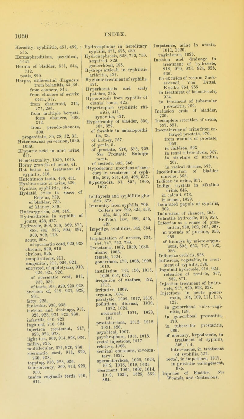 Heredity, syphilitic, 451, 489, 535. Hermaphroditism, psychical, 1041, Hernia of bladder, 551, 544, 712. testis, 890. Herpes, differential diagnosis from balanitis, 35, 36. from chancre, 314. from chancre of cervix uteri, 317. from chancroid, 314, 277, 280. from multiple herpeti- form chancre, 308, 312. from pseudo-chancre, 300. progenitalis, 35, 28, 32, 33. Heterosexual perversion, 1030, 1039. Hippuric acid in acid urine, 641. Homosexuality, 1030, 1040. Horny growths of penis, 41. Hot baths in treatment of syphilis, 518. Hutchinson teeth, 468, 481. Hyaline casts in urine, 639. Hyalitis, syphilitic, 408. Hydatid cysts in space of Retzius, 739. of bladder, 739. of kidney, 849. Hydrargyrism, 500, 519. Hydrarthrosis in syphilis of joints, 426, 427. Hydrocele, 908, 858, 869, 875, 883, 885, 893, 895, 897, 900, 902, 179. acute, 908. of spermatic cord, 929, 938 chronic, 909, 910. chylous, 925. complications, 911. congenital, 910, 920, 921. encysted, of epididymis, 910, 920, 925, 926. of spermatic cord, 911, 930, 939. oftestis,910,920,925,928. excision of, 919, 921, 928, 931. fatty, 925. funicular, 930, 938. incision and drainage, 918, 920, 923, 924, 925, 930. infantile, 910, 923. inguinal, 910, 924. injection treatment, 917, 920, 923, 928. light test, 909, 914, 928, 930. milky, 925. multilocular, 921,926, 930. spermatic cord, 911, 929, 930 938. tapping, 916, 928, 930. translucency, 909, 914, 928, 930. tunica vaginalis testis, 910, 911. Hydrocephalus in hereditary syphilis, 471, 476, 480. Hydronephrosis, 828, 742, 750. acquired, 829. gonorrhceal, 185. Hydrops articuli in syphilitic arthritis, 427. Hygienic treatment of syphilis, 491. Hyperkeratosis and scaly patches, 375. Hyperostosis from syphilis of cranial bones, 425. Hypertrophic syphilitic rhi- nitis, 411. synovitis, 427. Hypertrophy of bladder, 550, 567, 829. of foreskin in balanoposthi- tis, 33. of kidney, 767. of penis, 5. of prostate, 970, 573, 722. See Prostatic Enlarge- ment, of testicle, 863, 866. Hypodermic injections of mer- cury in treatment of syph- ilis, 509, 514, 488, 498, 537. Hypospadia, 51, 857, 1005, 1027. Ichthyosis and syphilitic glos- sitis, 378. Immunity from syphilis, 299. Colles's law, 299, 325, 453, 454, 455, 527. Profeta's law, 299, 455, 527. Impetigo, syphilitic, 342, 354, 460. Implantation of ureters, 734, 744, 747, 762, 788. Impotence, 1002, 1030, 1038. atonic, 1008. female, 1024. gonorrhoea, 173, 1006, 1009, 1018. instillation, 134, 136, 1015, 1020, 657, 667. irrigation of urethra, 122, 1015. irritative, 1009. organic, 1004. paralytic, 1009, 1017, 1018. pollutions, diurnal, 1010, 1022, 1024. nocturnal, 1021, 1023, 101. prostatorrhcea, 1012, 1018, 1031, 626. psychical, 1007. psychrophore, 1014, 1016. rectal injections, 1017. relative, 1008. seminal emissions, involun- tary, 1021. spermatorrhoea, 1022, 1024, 1012, 1018, 1019, 1031, treatment, 1005, 1007, 1014, 1019, 1023, 1025, 562, 864. Impotence, urine in atonic, 1011, 1020, vaginismus, 1025. Incision and drainage in treatment of hydrocele, 918, 920, 923, 924, 925, 930. for excision of rectum, Zuck- erkandl. Von Dittel, Kraske, 954, 955. in treatment of haeuiatocele, 934. in treatment of tubercular prostatitis, 969, Inclusion cysts of bladder, 739. Incomplete retention of urine, 587, 591. Incontinence of urine from en- larged jjrostate, 976, from wounds of prostate, 959, in children, 593. in renal tuberculosis, 837. in stricture of urethra, 207. in vesical disease, 592. Incoordination of bladder muscles, 568. Indican in urine, 617. Indigo crystals in alkaline urine, 643. in calculi, 673. in semen, 1029. Indurated papule of syphilis, 309. Induration of chancre, 305. Infantile hydrocele, 910, 923. Infection as a cause of pros- tatitis, 960, 962, 965, 968. in wounds of prostate, 958, 959, of kidneys by micro-organ- isms, 805, 652, 737, 982, 986. Influenza orchitis, 888. Infusions, vegetable, in treat- ment of syphilis, 526. Inguinal hydrocele, 910, 924. retention of testicle, 867, 869, 871. Injection treatment of hydro- cele, 917, 920, 923, 928. Injections in acute gonor- rhoea, 104, 109, 111, 115, 122. in gonorrhoeal vulvo-vagi- nitis, 159, in gonorrhceal prostatitis, 173. in tubercular prostatitis, 969. of mercury, hypodermic, in treatment of syphilis, 509, 514. intravenous, in treatment of sy])hilis. 522. rectal, in impotence, 1017. in prostatic enlargement, 985. Injuries of bladder. See Wounds, and Contusions.