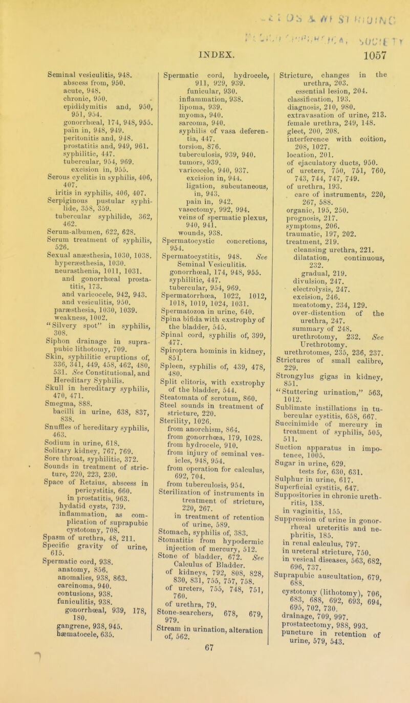 -. c: o.s ,v /if si ^; I'd INC INDEX. 1057 Seminal vesiculitis, 948. abscess from, 960. acute, 948. chronic, 950. epididymitis and, 950, 951, 954. gonorriiceal, 174, 948, 955. pain in, 948, 949. peritonitis and, 948. prostatitis and, 949, 961. syphilitic, 447. tubercular, 954, 969. excision in, 955. Serous cyclitis in syphilis, 406, 407. iritis in syphilis, 406, 407. Serpiginous pustular syphi- lide, 358, 359. tubercular syphilide, 362, 462. Serum-albumen, 622, 628. Serum treatment of syphilis, 526. Sexual anaesthesia, 1030, 1038. hyperajsthesia, 1030. neurasthenia, 1011, 1031. and gonorrhoeal prosta- titis, 173. and varicocele, 942, 943. and vesiculitis, 950. paraesthesia, 1030, 1039. weakness, 1002. Silvery spot in syphilis, 308. Siphon drainage in supra- pubic lithotomy, 709. Skin, syphilitic eruptions of, 336, 341, 449, 458, 462, 480, 531. See Constitutional, and Hereditary Syphilis. Skull in hereditary syphilis. 470,471. ^ ' Smegma, 888. bacilli in urine, 638, 837, 838. Snuffles of hereditary syphilis, 463. Sodium in urine, 618. Solitary kidney, 767, 769. Sore throat, syphilitic, 372. Sounds in treatment of stric- ture, 220, 223, 230. Space of Retzius, abscess in pericystitis, 660. in prostatitis, 963. hydatid cysts, 739. inflammation, as com- plication of suprapubic cystotomy, 708. Spasm of urethra, 48, 211. Specific gravity of urine, 615. ' Spermatic cord, 938. anatomy, 856. anomalies, 938, 863, carcinoma, 940. contusions, 938. funiculitis, 938. gonorrhoeal, 939, 178, 180. gangrene, 938, 945. haematocele, 635. Spermatic cord, hydrocele, 911, 929, 939. funicular, 930. inflammation, 938. lipoma, 939. myoma, 940. sarcoma, 940. syphilis of vasa deferen- tia, 447. torsion, 876. tuberculosis, 939, 940, tumors, 939, varicocele, 940, 937, excision in, 944, ligation, subcutaneous, in, 943. pain in, 942. vasectomy, 992, 994, veins of spermatic plexus, 940, 941, wounds, 938, Spermatocystic concretions, 954. Spermatocystitis, 948. See Seminal Vesiculitis. gonorrhoeal, 174, 948, 955. syphilitic, 447. tubercular, 954, 969. Spermatorrhoea, 1022, 1012, 1018, 1019, 1024, 1031. Spermatozoa in urine, 640. Spina bifida with exstrophy of the bladder, 545. Spinal cord, syphilis of, 399, 477. Spiroptera hominis in kidney, 851. Spleen, syphilis of, 439, 478, 480. Split clitoris, with exstrophy of the bladder, 644. Steatomata of scrotum, 860. Steel sounds in treatment of stricture, 220. Sterility, 1026. from anorchism, 864. from gonorrhoea, 179, 1028, from hydrocele, 910, from injury of seminal ves- icles, 948, 954, from operation for calculus, 692, 704, from tuberculosis, 964, Sterilization of instruments in treatment of stricture, 220, 267, in treatment of retention of urine, 589, Stomach, syphilis of, 383, Stomatitis from hypodermic injection of mercury, 512, Stone of bladder, 672, See Calculus of Bladder, of kidneys, 792, 808, 828, 830, 831, 755, 757, 768, of ureters, 755, 748, 751, 760, of urethra, 79. Stone-searchers, 678. 679 979. Stream in urination, alteration of, 562, 67 Stricture, changes in the urethra, 203. essential lesion, 204. classification, 193. diagnosis, 210, 980. extravasation of urine, 213. female urethra, 249, 148. gleet, 200, 208. interference with coition, 208, 1027. location, 201. of ejaculatory ducts, 950. of ureters, 750, 761, 760, 743, 744, 747, 749. of urethra, 193. care of instruments, 220, 267, 588. organic, 195, 260. prognosis, 217. symptoms, 206. traumatic, 197, 202, treatment, 219. cleansing urethra, 221. dilatation, continuous, 232. gradual, 219, divulsion, 247. electrolysis, 247. excision, 246, meatotomy, 234, 129, over-distention of the urethra, 247. summary of 248. urethrotomy, 232. See Urethrotomy, urethrotomes, 235, 236, 237. Strictures of small calibre, 229. Strongylus gigas in kidney, 851. Stuttering urination, 563, 1012. Sublimate instillations in tu- bercular cystitis, 668, 667. Succinimide of mercury in treatment of syphilis, 506, 611. Suction apparatus in impo- tence, 1005. Sugar in urine, 629. tests for, 630, 631. Sulphur in urine, 617. Superficial cystitis, 647. Suppositories in chronic ureth- ritis, 138. in vaginitis, 155. Suppression of urine in gonor- rhoeal ureteritis and ne- phritis, 185. in renal calculus, 797. in ureteral stricture, 760. in vesical diseases, 563, 682 696, 737. ' Suprapubic auscultation, 679 688. ' cystotomy (lithotomy), 706 683, 688, 692, 693, 694! 695, 702, 730. ' drainage, 709, 997. prostatectomy, 988, 993, puncture in retention of urine, 579, 543.