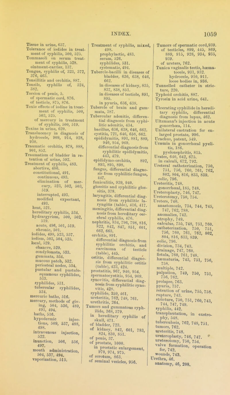Tissue in urine, 637. Tolerance of iodides in treat- ment of syphilis, 500, 526. Tommasoli on serum treat- ment of syphilis, 528. ointment-carrier, 137. Tongue, syphilis of, 323, 372, 376, 463. Tonsillitis and orchitis, 887. Tonsils, syphilis of, 324, 382. Torsion of penis, 5. of spermatic cord, 876. of testicle, 875, 876. Toxic effects of iodine in treat- ment of syphilis, 500, 503, 525. of mercury in treatment of syphilis, 500, 519. Toxins in urine, 620. Transluceney in diagnosis of hydrocele, 909, 914, 928, 930. Traumatic orchitis, 878, 888, 901, 852. Traumatism of bladder in re- tention of urine, 592. Treatment of syphilis, 483. abortive, 486. constitutional, 491. continuous, 493. elimination of mer- cury, 523, 502, 503, 519. interrupted, 493. modified expectant, 493. heat, 521. hereditary syphilis, 534. hydrargyrism, 500, 502, 519. acute, 496, 501, 519. chronic, 501. iodides, 498, 523, 537. iodism, 503, 504, 525. local, 529. chancre, 529. condylomata, 533. gummata, 5.34. mucous patch, 532. periosteal nodes, 534. pustular and pustulo- squamous syphilides, 533. syphilides, 531. tubercular syphilides, 534. mercuric baths, 516. mercury, methods of giv- ing, 504, 536, 489, 49.3, 494. baths, 516. hypodermic injec- tions, 509, 537, 488, 498. intravenous injection, 522. inunction, 506, 536, 497. mouth administration, 504, 537, 494. vaporization, 515. Treatment of syphilis, mixed, 498. prophylactic, 483. serum, 526. syphilides, 531. systematic, 494. Tubercle-bacilli in diseases of bladder, 636, 638, 646, 662. in diseases of kidney, 835, 837, 838, 851. in diseases of testicle, 891, 895. in pyuria, 636, 638. Tubercle of brain and gum- mata, 387. Tubercular adenitis, differen- tial diagnosis from syphi- litic adenitis, 434. bacillus, 636, 638, 646, 662. cystitis, 721, 646, 658, 662. epididymitis, 891, 881, 889, 940, 954, 969. differential diagnosis from syphilitic epididymitis, 443, 479. epididymo-orchitis, 892, 893, 895, 898. fungus, differential diagno- sis from syphilitic fungus, 447. funiculitis, 939, 940. glossitis and syphilitic glos- sitis, 378. laryngitis, differential diag- nosis from syphilitic la- ryngitis (table), 416, 417. meningitis, differential diag- nosis from hereditary cer- ebral syphilis, 476. nephritis, 834, 796, 798, 816, 822, 842, 847, 851, 601 662, 663. orchitis, 891. differential diagnosis from syphilitic orchitis, and carcinoma of testicle (table), 445. ostitis, differential diagno- sis from syphilitic ostitis (table), 423, 424. prostatitis, 967, 940, 954. spermatocystitis, 954, 969. synovitis, differential diag- nosis from syphilitic syno- vitis, 428. syphilide, 359, 461. ureteritis, 762, 748, 761. urethritis. 264. Tumors and gummatous syph- ilide, 368, 379. in hereditary syphilis of skull, 471. of bladder, 723. of kidney, 842, 601, 783, 821, 830, 851. of penis, 37. of prostate, 1000. in prostatic enlargement, 970, 974, 975. of scrotum, 863. of seminal vesicles, 956. Tumors of spermatic cord,939. of testicles, 899, 445, 869, 889, 915, 928, 934, 935, 939. of ureters, 762. Tunica vaginalis testis, haema- tocele, 931, 932. hydrocele, 910, 911. loose bodies in, 936. Tunnelled catheter in stric- ture, 220. Typhoid orchitis, 887. Tyrosin in acid urine, 641. Ulcerating syphilide in heredi- tary syphilis, differential diagnosis from lupus, 462. Ultzmann's injection in acute gonorrhoea, 114. Unilateral castration for en- larged prostate, 996. Urachus, patent, 549. Uraemia in gonorrhoeal pyeli- tis, 186. pyelonephritis, 815. Urates, 640, 642, 675. in calculi, 672, 792. Ureteral catheterization, 750, 751, 756, 760, 761, 762, 802, 804, 816, 833, 839. colic, 796. Ureteritis, 748. gonorrhoeal, 185, 748. Ureteroplasty, 746, 747. Ureterotomy, 750, 754. Ureters, 740. anastomosis, 734, 744, 745, 747, 762, 788. anomalies, 742. atrophy, 749. calculus, 755, 748, 751, 760. catheterization, 750, 751 756, 760, 761, 762, 802, 804, 816, 833, 839. colic, 790. division, 734, 743. drainage, 747, 760. fistula, 760, 761, 748. hfematuria, 743, 751, 756, 758. ' multiple, 742. palpation, 749, 750, 751, 756, 762. ' prolapse, 763. pyuria, 757. retention of urine, 755, 758. rupture, 743. stricture, 750, 751, 760, 743. 744, 747, 749. syphilis, 442. transplantation, in exstro- phy, 548. tuberculosis, 762, 748, 751 tumors, 762. ureteritis, 748. ureteroplasty, 746, 747. ureterotomy, 750, 754.' valve formation, operation for, 742. wounds, 743. Urethra, 46. anatomy, 46, 208.