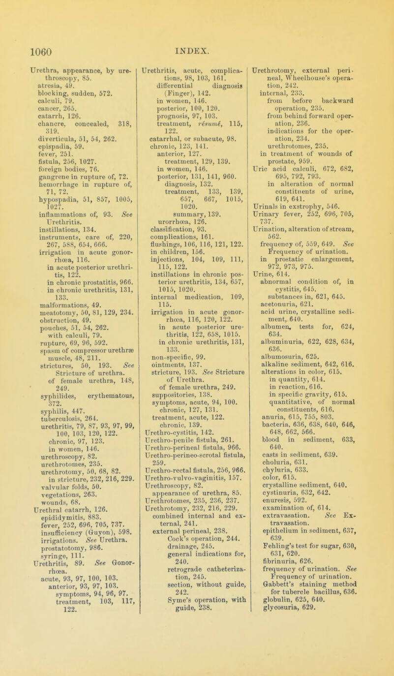 Urethra, appearance, by ure- throscopy, So. atresia, 49. blocking, sudden, 572. calculi, 79. cancer, 265. catarrh, 126. chancre, concealed, 318, 319. diverticula, 51, 54, 262. ej)ispadia, 59. fever, 251. fistula, 256, 1027. foreign bodies, 76. gangrene in rupture of, 72. hemorrliage in rupture of, 71, 72. hypospadia, 51, 857, 1005, 1027. inflammations of, 93. See Urethritis, instillations, 134. instruments, care of, 220, 267, 588, 654, 666. irrigation in acute gonor- rhoea, 116. in acute posterior urethri- tis, 122. in chronic prostatitis, 966. in chronic urethritis, 131, 133. malformations, 49. meatotomy, 50, 81, 129, 234, obstruction, 49. pouches, 51, 54, 262. with calculi, 79. rupture, 69, 96, 592. spasm of compressor urethras muscle, 48, 211. sti'ictures, 50, 193. See Stricture of urethra. of female urethra, 148, 249. syphilides, erythematous, 372. syphilis, 447. tuberculosis, 264. urethritis, 79, 87, 93, 97, 99, 100, 103, 120, 122. chronic, 97, 123. in women, 146. urethroscopy, 82. urethrotomes, 235. urethrotomy, 50, 68, 82. in stricture, 232, 216, 229. valvular folds, 50. vegetations, 263. wounds, 68, Urethral catarrh, 126, epididymitis, 883. fever, 252, 696, 705, 737. insuflBciency (Guyon), 598. irrigations. See Urethra, prostatotomy, 986, syringe. 111, Urethritis, 89, See Gonor- rhoea, acute, 93, 97, 100, 103, anterior, 93, 97, 103, symptoms, 94, 96, 97, treatment, 103, 117, 122, Urethritis, acute, complica- tions, 98, 103, 161. difl'erential diagnosis (Finger), 142. in women, 146. posterior, 100, 120. prognosis, 97, 103, treatment, risumi, 115, 122. catarrhal, or subacute, 98. chronic, 123, 141. anterior, 127. treatment, 129, 139. in women, 146. posterior, 131, 141, 960. diagnosis, 132. treatment, 133, 139, 657, 667, 1015, 1020. summary, 139. urorrhoea, 126. classification, 93. complications, 161. flushings, 106, 116, 121, 122. in children, 156. injections, 104, 109, 111, 115, 122. instillations in chronic pos- terior urethritis, 134, 657, 1015, 1020. internal medication, 109, 115. irrigation in acute gonor- rhoea, 116, 120, 122. in acute posterior ure- thritis, 122, 658, 1015. in chronic urethritis, 131, 133. non-specific, 99. ointments, 137. stricture, 193. See Stricture of Urethra, of female urethra, 249, suppositories, 138, symptoms, acute, 94, 100. chronic, 127, 131. treatment, acute, 122, chronic, 139, Urethro-cystitis, 142, Urethro-penile fistula, 261. Urethro-perineal fistula, 966, Urethro-perineo-scrotal fistula, 259, Urethro-rectal fistula, 256, 966, Urethro-vulvo-vaginitis, 157, Urethroscopy, 82, appearance of urethra, 85. Urethrotomes, 235, 236, 237, Urethrotomy, 232, 216, 229. combined internal and ex- ternal, 241. external perineal, 238. Cock's operation, 244. drainage, 245. general indications for, 240. retrograde catheteriza- tion, 245. section, without guide, 242. Syme's operation, with guide, 238, Urethrotomy, external peri- neal, Wheelhouse's opera- tion, 242, internal, 233. from before backward operation, 235. from behind forward oper- ation, 236. indications for the oper- ation, 234. urethrotomes, 235, in treatment of wounds of prostate, 959. Uric acid calculi, 672, 682, 695, 792, 793. in alteration of normal constituents of urine, 619, 641. Urinals in exstrophy, 546, Urinary fever, 252, 696, 705, 737, Urination, alteration of stream, 562. frequency of, 559, 649, See Frequency of urination, in prostatic enlargement, 972, 973, 975, Urine, 614. abnormal condition of, in cystitis, 645, substances in, 621, 645, acetonuria, 621, acid urine, crystalline sedi- ment, 640. albumen, tests for, 624, 634. albuminuria, 622, 628, 634, 636. albumosuria, 625. alkaline sediment, 642, 616. alterations in color, 615. in quantity, 614. in reaction, 616. in specific gravity, 615. quantitative, of normal constituents, 616. anuria. 615, 755, 803. bacteria, 636, 638, 640, 646, 648, 662, 566, blood in sediment, 633, 640. casts in sediment, 639. choluria, 631. chyluria, 633. color, 615, crystalline sediment, 640. cystinuria, 632, 642. enuresis, 592, examination of, 614. extravasation. See Ex- travasation. epithelium in sediment, 637, 639. Fehling's test for sugar, 630, 631, 620. fibrinuria, 626. frequency of urination. See Frequency of urination. Gabbett's staining method for tubercle bacillus, 636. globulin, 625, 640. glycosuria, 629.