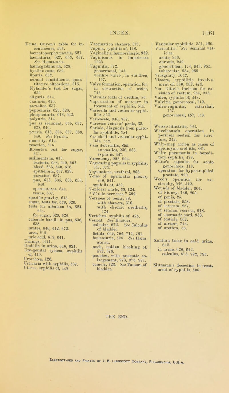 Urine, Guyon's table for in- continence, 593. haematoporphyrinuria, 621. haematuria, 627, 633, 637. See Hajmaturia. hasiuoglobinuiia, 628. hyaline casts, 639. lipuria, 632. normal constituents, quan- titative alterations, 616. Nylander's test for sugar, 630. oliguria, 614. oxaluria, 620. parasites, 637. peptonuria, 625, 626. phosphaturia, 618, 642. polyuria, 614. pus as sediment, 635, 637, 638, 640. pyuria, 616, 635, 637, 638, 640. See Pyuria, quantity, 614. reaction, 616. Roberts's test for sugar, 631. sediments in, 633. bacteria, 638, 640, 662. blood, 633, 640, 616. epithelium, 637, 639. parasites, 637. pus, 616, 635, 636, 638, 640. spermatozoa, 640. tissue, 637. specific gravity, 615. sugar, tests for, 629, 620. tests for albumen in, 624, 634. for sugar, 629, 620. tubercle bacilli in pus, 636, 638. urates, 640, 642, 672. urea, 619. uric acid, 619, 641. Timings, 1041. Urobilin in urine, 616, 621. Uro-genital system, syphilis of, 440. Urorrhoea, 126. Urticaria with syphilis, 337. Uterus, syphilis of, 449. Vaccination chancre, 327. Vagina, syphilis of, 448. Vaginalitis, haemorrhagic, 932. Vaginismus in impotence, 1025. Vaginitis, 372. gonorrhoea], 153. urethro-vulvo-, in children, 157. Valve formation, operation for, in obstruction of ureter, 742. Valvular folds of urethra, 50. Vaporization of mercury in treatment of syphilis, 515. Varicella and vesicular syphi- lide, 352. Varicocele, 940, 937. Varicose veins of penis, 32. Variola, diagnosis from pustu- lar syphilide, 354. Varioloid and vesicular syphi- lide, 352. Vasa deferentia, 856. anomalies, 938, 863, syphilis, 447. Vasectomy, 992, 994. Vegetating papules in syphilis, 347, 373. Vegetations, urethral, 263. Veins of spermatic plexus, 940, 941. syphilis of, 433. Venereal warts, 38, 124.  Verole nerveuse, 399. Verrucaj of penis, 38. with chancre, 310. with chronic urethritis, 124. Vertebree, syphilis of, 425. Vesical. See Bladder. calculus, 672. See Calculus of bladder, fistula, 669, 706, 712, 761. haematuria, 598. See Ha9m- aturia. neck, sudden blocking of, 572, 676. pouches, with prostatic en- largement, 973, 976, 981. tumors, 723. See Tumors of bladder. Vesicular sj'philide, 351, 460. Vesiculitis. See Seminal ves- icles. acute, 948. chronic, 950. gonorrhoeal, 174, 948, 955. tubercular, 954, 969. Viraginity, 1042. Viscera, syphilitic involve- ment of, 340, 382, 478. Von Dittel's incision for ex- cision of rectum, 954, 955. Vulva, syphilis of, 448. Vulvitis, gonorrhoeal, 149. Vulvo-vaginitis, catarrhal, 157. gonorrhoeal, 157, 158. Weiss's lithotrite, 684. Wheel house's operation in perineal section for stric- ture, 242. Whip-snap action as cause of epididymo-orchitis, 881. White pneumonia in heredi- tary syphilis, 478. White's capsules for acute gonorrhoea, 110. operation for hypertrophied prostate, 990. Wood's operation for ex- strophy, 546, 549. AVounds of bladder, 604. of kidney, 786, 805, of penis, 25. of prostate, 958. of scrotum, 857. of seminal vesicles, 948. of spermatic cord, 938. of testicle, 882. of ureters. 743. of urethra, 68. Xanthin bases in acid urine, 642. in urine, 620, 642. calculus, 673, 792, 793. Zittmann's decoction in treat- ment of syphilis, 506. THE END. YPEO AND Printed by J. B. Lippincott Company, Philadelphia, U.S.A.