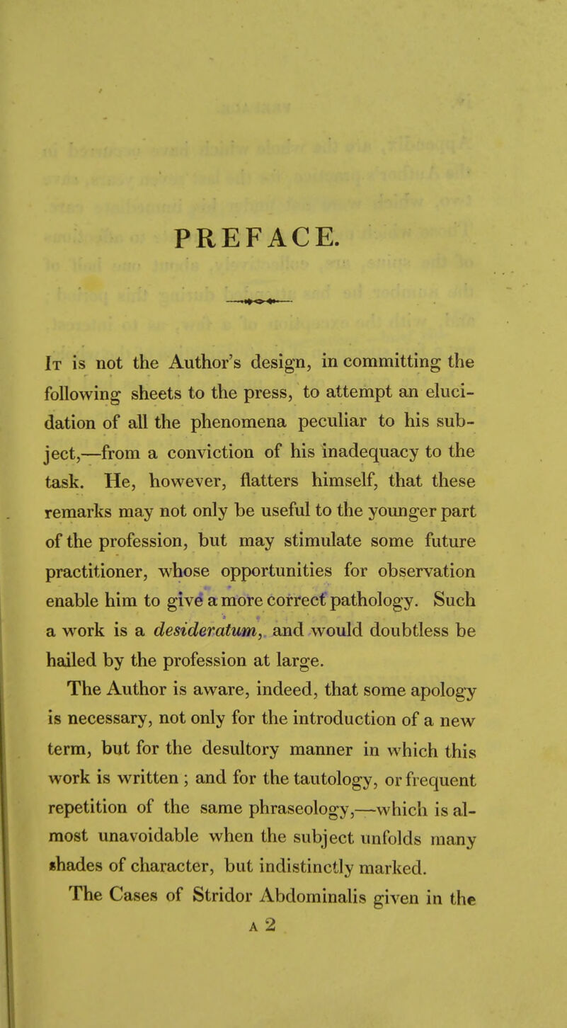 PREFACE It is not the Author's design, in committing the following sheets to the press, to attempt an eluci- dation of all the phenomena peculiar to his sub- ject,—from a conviction of his inadequacy to the task. He, however, natters himself, that these remarks may not only be useful to the younger part of the profession, but may stimulate some future practitioner, whose opportunities for observation enable him to give a more correct pathology. Such a work is a desideratum, and would doubtless be hailed by the profession at large. The Author is aware, indeed, that some apology is necessary, not only for the introduction of a new term, but for the desultory manner in which this work is written ; and for the tautology, or frequent repetition of the same phraseology,—which is al- most unavoidable when the subject unfolds many shades of character, but indistinctly marked. The Cases of Stridor Abdominalis given in the a 2
