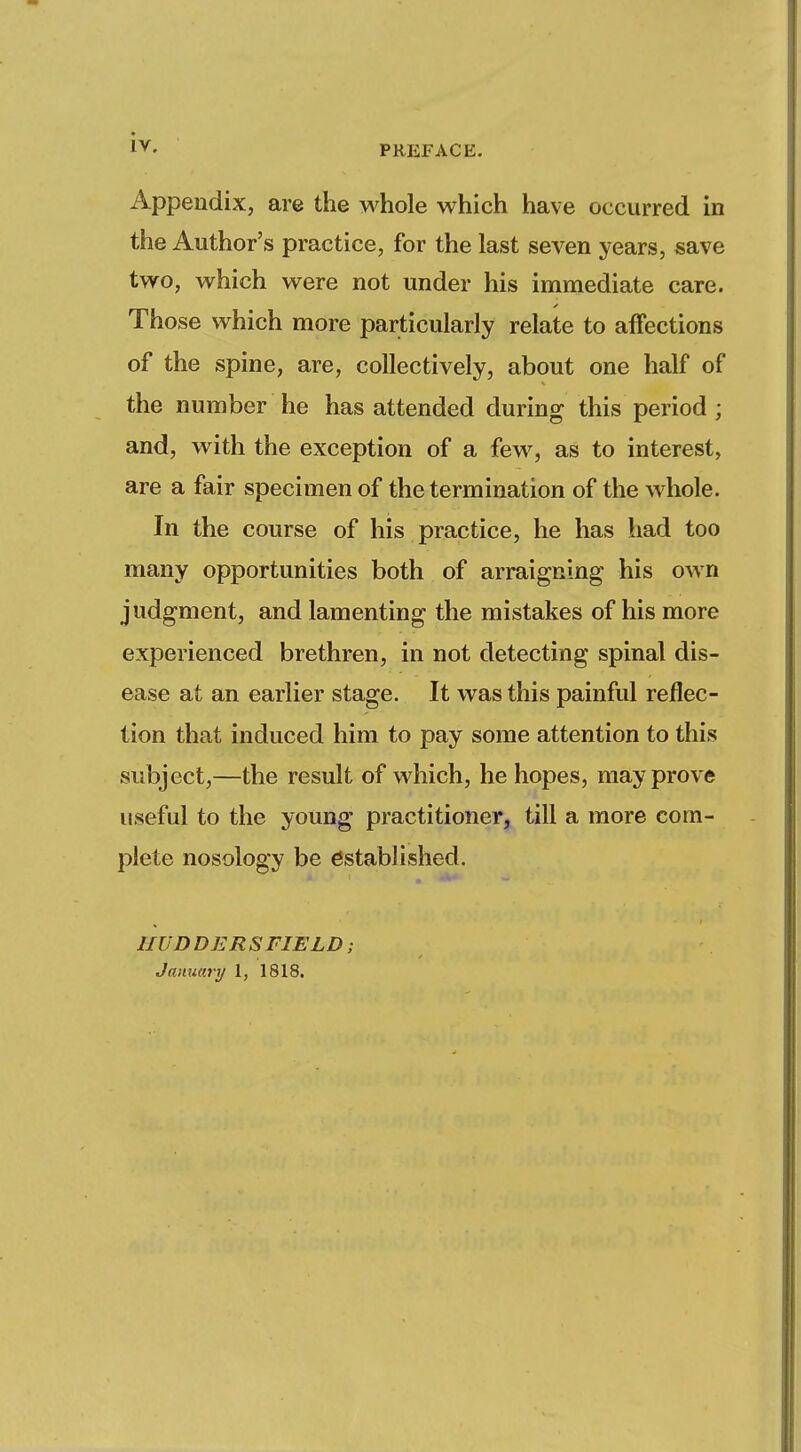 IV. Appendix, are the whole which have occurred in the Author's practice, for the last seven years, save two, which were not under his immediate care. Those which more particularly relate to affections of the spine, are, collectively, about one half of the number he has attended during this period ; and, with the exception of a few, as to interest, are a fair specimen of the termination of the whole. In the course of his practice, he has had too many opportunities both of arraigning his own judgment, and lamenting the mistakes of his more experienced brethren, in not detecting spinal dis- ease at an earlier stage. It was this painful reflec- tion that induced him to pay some attention to this subject,—the result of which, he hopes, may prove useful to the young practitioner, till a more com- plete nosology be established. IIUD DER SFIELD ; January 1, 1818.