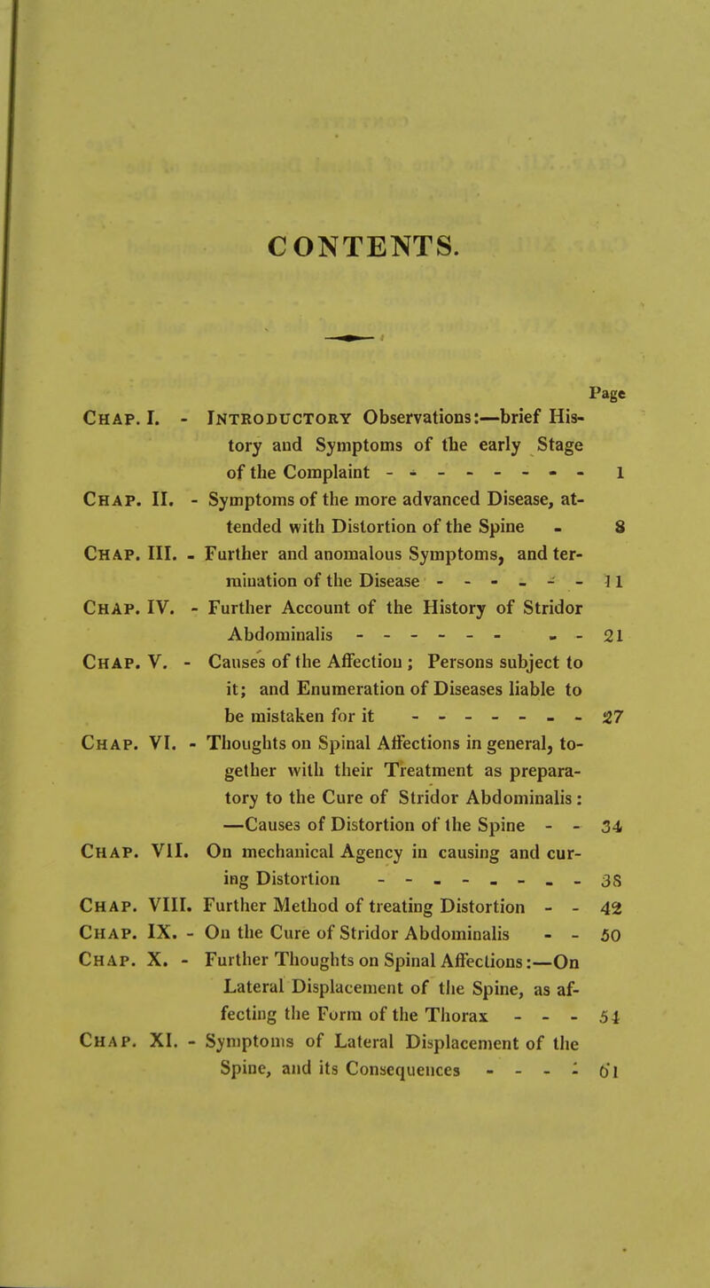 CONTENTS. Page Chap. I. - Introductory Observations:—brief His- tory and Symptoms of the early Stage of the Complaint - ------- i Chap. II. - Symptoms of the more advanced Disease, at- tended with Distortion of the Spine - 8 Chap. III. - Further and anomalous Symptoms, and ter- mination of the Disease - - - - - - 11 Chap. IV. - Further Account of the History of Stridor Abdominalis - -- -- - --21 Chap. V. - Causes of the Affection ; Persons subject to it; and Enumeration of Diseases liable to be mistaken for it ------- 27 Chap. VI. - Thoughts on Spinal Affections in general, to- gether with their Treatment as prepara- tory to the Cure of Stridor Abdominalis : —Causes of Distortion of the Spine - - 34 Chap. VII. On mechanical Agency in causing and cur- ing Distortion - -- -- -_-3S Chap. VIII. Further Method of treating Distortion - - 42 Chap. IX. - On the Cure of Stridor Abdominalis - - 50 Chap. X. - Further Thoughts on Spinal Affections:—On Lateral Displacement of the Spine, as af- fecting the Form of the Thorax - - - 54 Chap. XI. - Symptoms of Lateral Displacement of the Spine, and its Consequences - - - - O'l