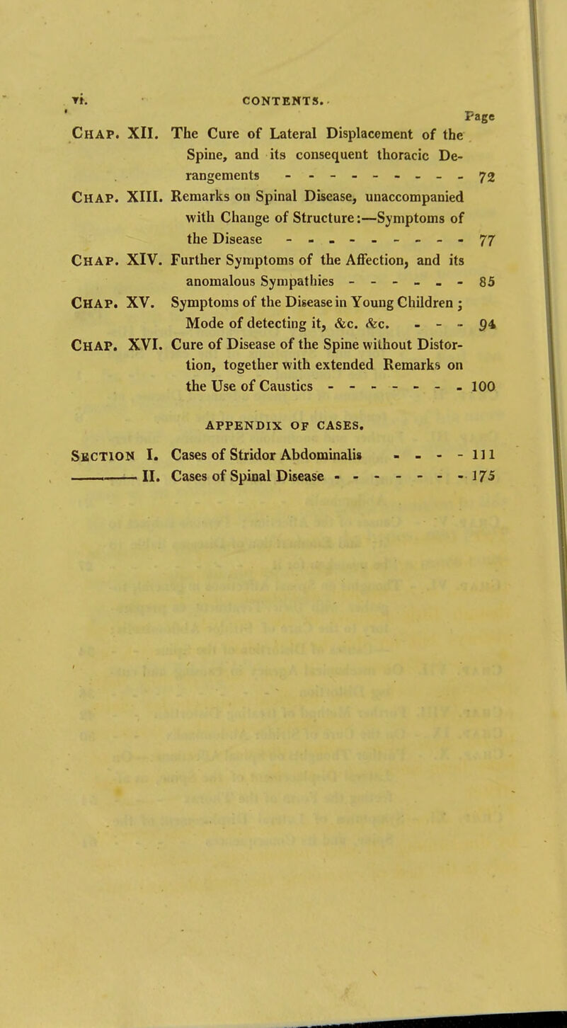 TK contents. Page Chap. XII. The Cure of Lateral Displacement of the Spine, and its consequent thoracic De- rangements - - -- -- -- - 72 Chap. XIII. Remarks on Spinal Disease, unaccompanied with Change of Structure:—Symptoms of the Disease - -- -- -- -- 77 Chap. XIV. Further Symptoms of the Affection, and its anomalous Sympathies ------ 85 CHAP. XV. Symptoms of the Disease in Young Children ; Mode of detecting it, &c. &c. - - - 94 CHAP. XVI. Cure of Disease of the Spine without Distor- tion, together with extended Remarks on the Use of Caustics - - 100 APPENDIX OF CASES. Section I. Cases of Stridor Abdominalis - - - -111 . ——II. Cases of Spinal Disease - - - - - - -175