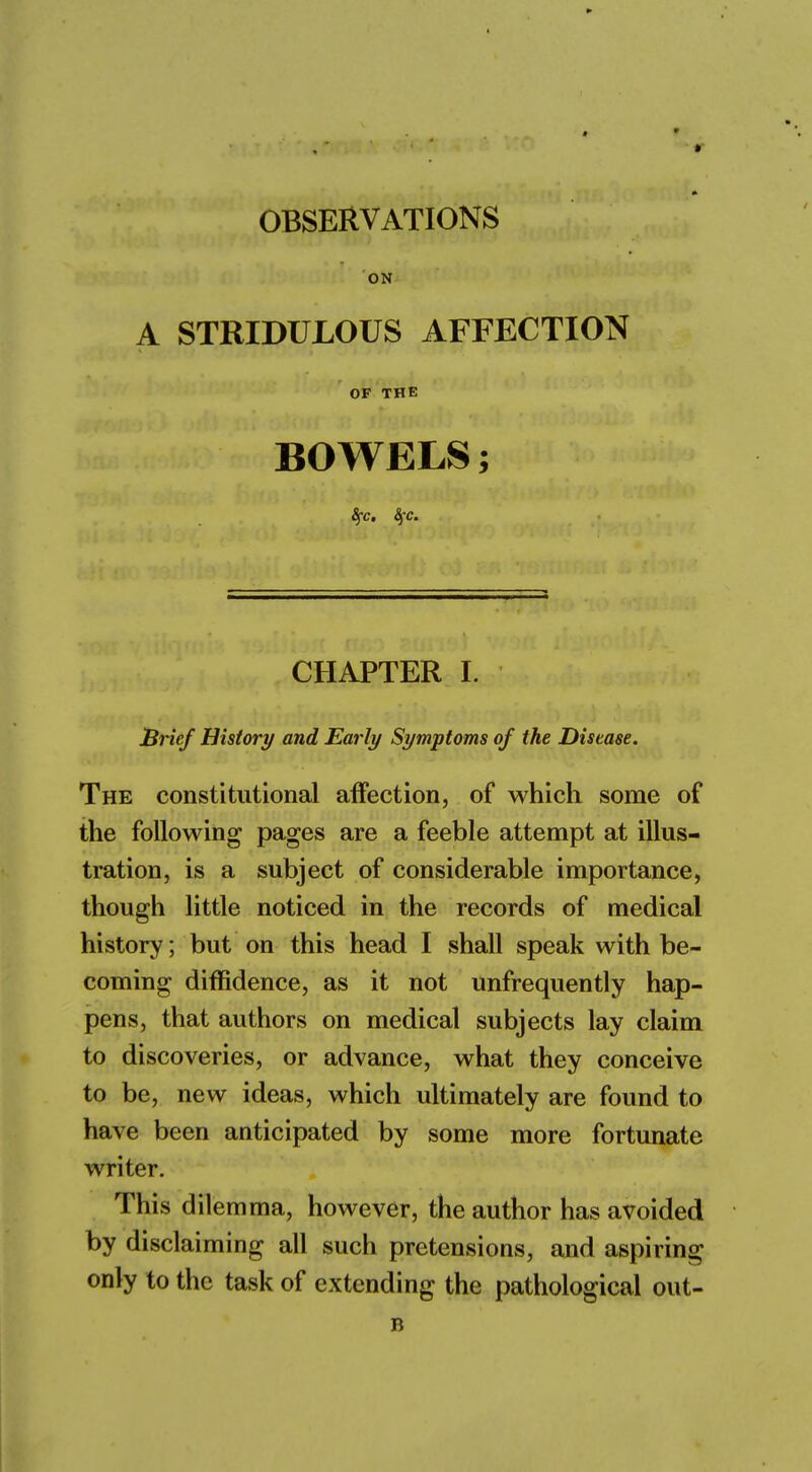 ON A STRIDULOUS AFFECTION OF THE BOWELS; Sfc. Sfc. CHAPTER I. Brief History and Early Symptoms of the Disease. The constitutional affection, of which some of the following pages are a feeble attempt at illus- tration, is a subject of considerable importance, though little noticed in the records of medical history; but on this head I shall speak with be- coming diffidence, as it not unfrequently hap- pens, that authors on medical subjects lay claim to discoveries, or advance, what they conceive to be, new ideas, which ultimately are found to have been anticipated by some more fortunate writer. This dilemma, however, the author has avoided by disclaiming all such pretensions, and aspiring only to the task of extending the pathological out- B