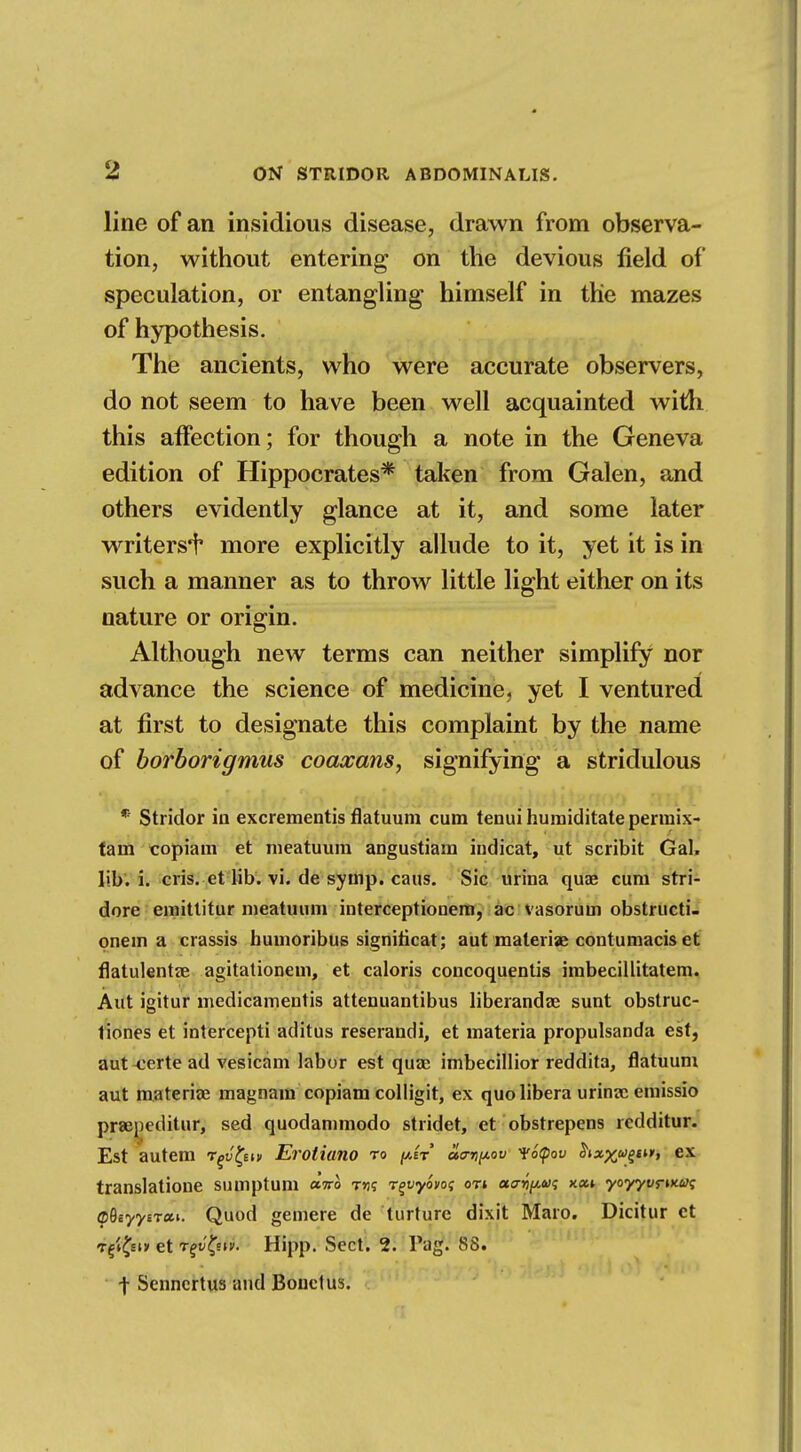 line of an insidious disease, drawn from observa- tion, without entering on the devious field of speculation, or entangling himself in the mazes of hypothesis. The ancients, who were accurate observers, do not seem to have been well acquainted with this affection; for though a note in the Geneva edition of Hippocrates* taken from Galen, and others evidently glance at it, and some later writers^ more explicitly allude to it, yet it is in such a manner as to throw little light either on its nature or origin. Although new terms can neither simplify nor advance the science of medicine, yet I ventured at first to designate this complaint by the name of borborigmus coaxans, signifying a stridulous * Stridor in excrementis flatuuni cum tenuihumiditatepermix- tarn copiaui et nieatuum angustiam indicat, ut scribit Gal. lib. i. cris. et lib. vi. de syrnp. cans. Sic urina quae cum stri- dore emittitur meatuum interceptionem, ac vasorum obstructi- onem a crassis bumoribus signiticat; aut malerise contumacis et flatulentse agitationem, et caloris concoquentis imbecillitatem. Aut igitur medicamentis attenuantibus liberandae sunt obstruc- tions et intercepti aditus reserandi, et materia propulsanda est, aut -certe ad vesicam labor est quae imbecillior reddita, flatuum aut materia? magnam copiam colligit, ex quo libera urina; emissio praepeditur, sed quodammodo stridet, et obstrepens rcdditur. Est autem r^y^-m Erotiano to atrripov VoQov ex translatione sumptum «Vo t>js r^vyovo<; oTt acr^a;? xa» yoyyvnx.ut; (pQiyytTxi. Quod gemere de turturc dixit Maro. Dicitur ct Tg»£si» et rgvQiv. Hipp. Sect. 2. Tag. 88. -}• Senncrtus and Bonctus.