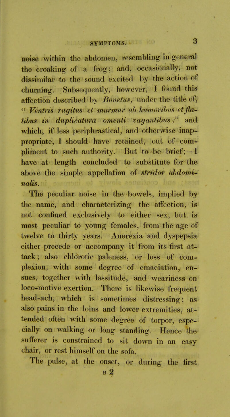 noise within the abdomen, resembling in general the croaking of a frog; and, occasionally, not dissimilar to the sound excited by the action of churning. Subsequently, however, I found this affection described by Bonetus, under the title of,  Ventris rugitus et murmur ab humoribus etfla- tibus in duplicatura omenti vagantibus; and which, if less periphrastical, and otherwise inap- propriate, I should have retained, out of com- pliment to such authority. But to be brief;—I have at length concluded to substitute for the above the simple appellation of stridor abdomi- nalis. The peculiar noise in the bowels, implied by the name, and characterizing the affection, is not confined exclusively to either sex, but is most peculiar to young females, from the age of twelve to thirty years. Anorexia and dyspepsia either precede or accompany it from its first at- tack ; also chlorotic paleness, or loss of com- plexion, with some degree of emaciation, en- sues, together with lassitude, and weariness on loco-motive exertion. There is likewise frequent head-ach, which is sometimes distressing; as also pains in the loins and lower extremities, at- tended often with some degree of torpor, espe- cially on walking or long standing. Hence the sufferer is constrained to sit down in an easy chair, or rest himself on the sofa. The pulse, at the onset, or during the first b 2