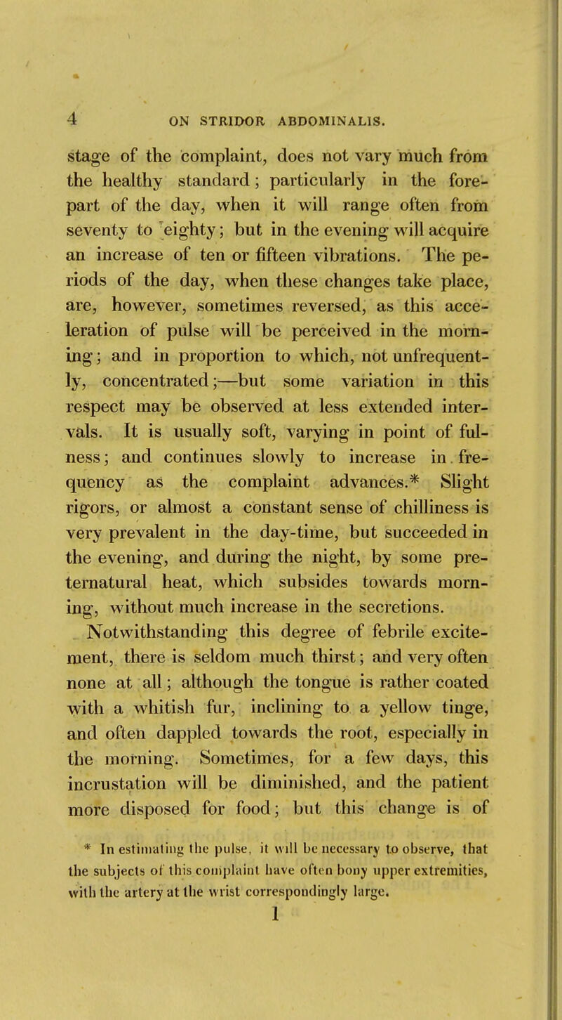 stage of the complaint, does not vary much from the healthy standard; particularly in the fore- part of the day, when it will range often from seventy to eighty; but in the evening will acquire an increase of ten or fifteen vibrations. The pe- riods of the day, when these changes take place, are, however, sometimes reversed, as this acce- leration of pulse will be perceived in the morn- ing ; and in proportion to which, not unfrequent- ly, concentrated;—but some variation in this respect may be observed at less extended inter- vals. It is usually soft, varying in point of ful- ness ; and continues slowly to increase in. fre- quency as the complaint advances.* Slight rigors, or almost a constant sense of chilliness is very prevalent in the day-time, but succeeded in the evening, and during the night, by some pre- ternatural heat, which subsides towards morn- ing, without much increase in the secretions. Notwithstanding this degree of febrile excite- ment, there is seldom much thirst; and very often none at all; although the tongue is rather coated with a whitish fur, inclining to a yellow tinge, and often dappled towards the root, especially in the morning. Sometimes, for a few days, this incrustation will be diminished, and the patient more disposed for food; but this change is of * In estimating the pulse, it will be necessary to observe, that the subjects of this complaint have often bony upper extremities, with the artery at the wrist correspondingly large. 1