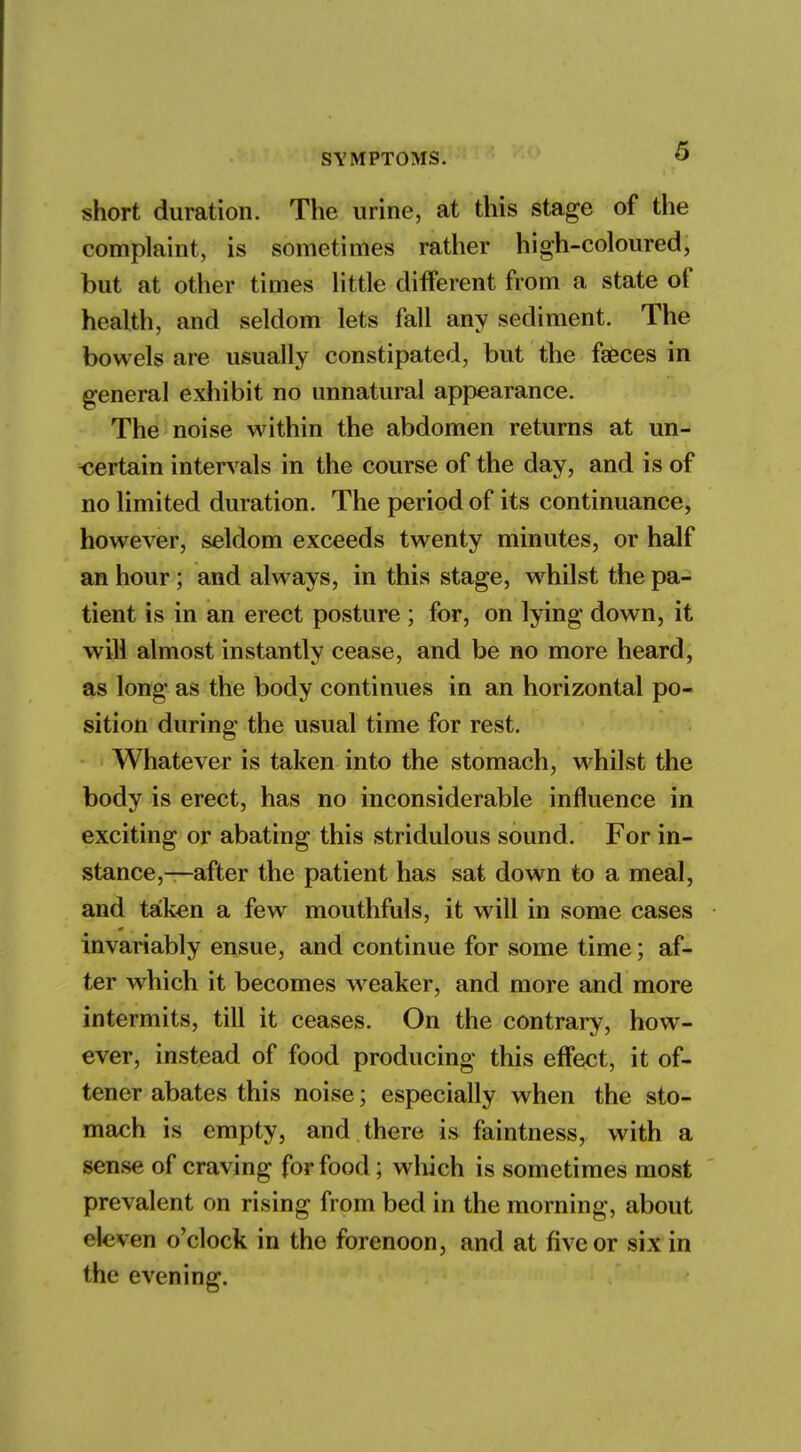 S short duration. The urine, at this stage of the complaint, is sometimes rather high-coloured, but at other times little different from a state of health, and seldom lets fall any sediment. The bowels are usually constipated, but the faeces in general exhibit no unnatural appearance. The noise within the abdomen returns at un- ■certain intervals in the course of the day, and is of no limited duration. The period of its continuance, however, seldom exceeds twenty minutes, or half an hour; and always, in this stage, whilst the pa- tient is in an erect posture ; for, on lying down, it will almost instantly cease, and be no more heard, as long as the body continues in an horizontal po- sition during the usual time for rest. Whatever is taken into the stomach, whilst the body is erect, has no inconsiderable influence in exciting or abating this stridulous sound. For in- stance,—after the patient has sat down to a meal, and taken a few mouthfuls, it will in some cases invariably ensue, and continue for some time; af- ter which it becomes weaker, and more and more intermits, till it ceases. On the contrary, how- ever, instead of food producing this effect, it of- tener abates this noise; especially when the sto- mach is empty, and there is faintness, with a sense of craving for food; which is sometimes most prevalent on rising from bed in the morning, about *'le.ven o'clock in the forenoon, and at h'veor six in the evening.