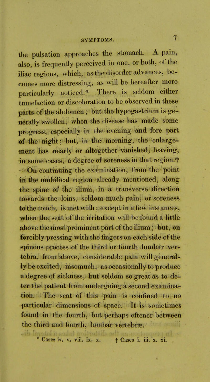 the pulsation approaches the stomach. A pain, also, is frequently perceived in one, or both, of the iliac regions, which, as the disorder advances, be- comes more distressing, as will be hereafter more particularly noticed.* There is seldom either tumefaction or discoloration to be observed in these parts of the abdomen; but the hypogastrium is ge- nerally swollen, when the disease has made some progress, especially in the evening and fore part of the night; but, in the morning, the enlarge- ment has nearly or altogether vanished, leaving, in some cases, a degree of soreness in that region.^ On continuing the examination, from the point in the umbilical region already mentioned, along the spine of the ilium, in a transverse direction towards the loins, seldom much pain, or soreness to the touch, is met with; except in a few instances, when the seat of the irritation will be found a little above the most prominent part of the ilium; but, on forcibly pressing with the fingers on each side of the spinous process of the third or fourth lumbar ver- tebra, from above, considerable pain will general- ly be excited, insomuch, as occasionally to produce a degree of sickness, but seldom so great as to de- ter the patient from undergoing a second examina- tion. The seat of this pain is confined to no particular dimensions of space. It is sometimes found in the fourth, but perhaps oftener between the third and fourth, lumbar vertebrae. * Cases iv. v. viii. ix. x. f Cases i. iii. x. xi. «