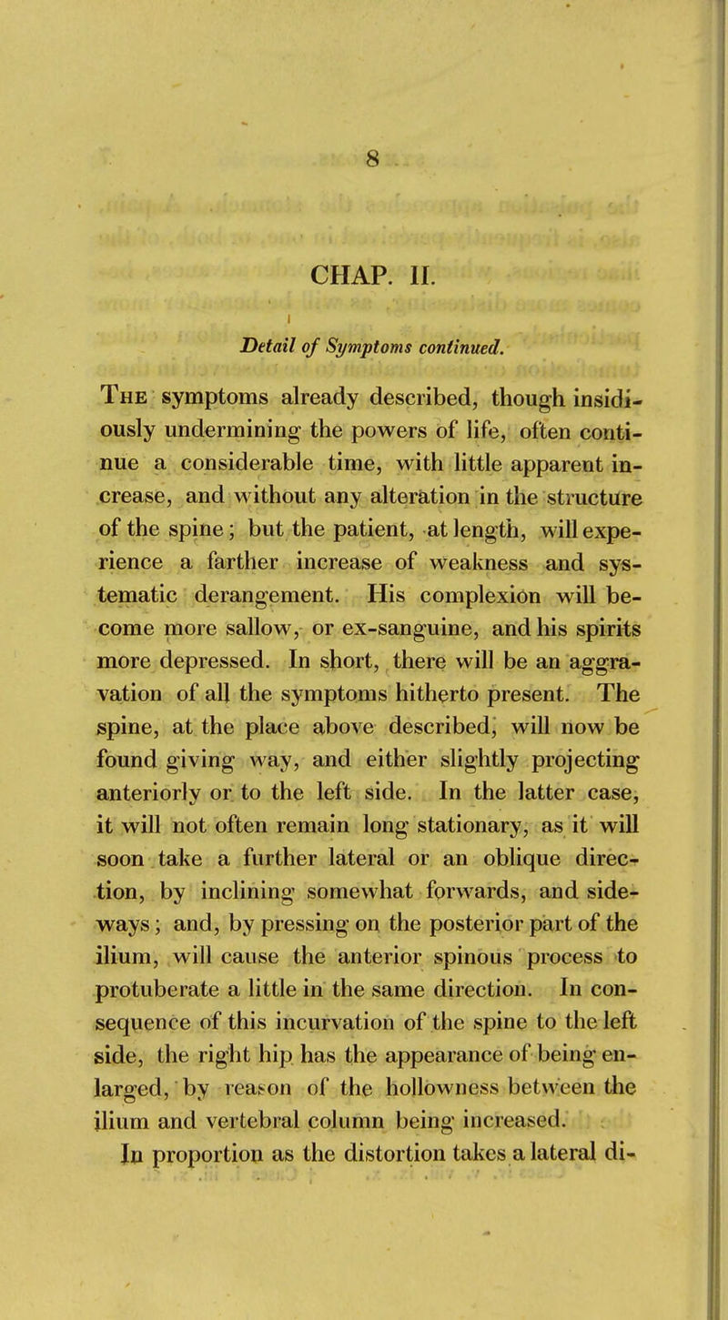 CHAP. If. i Detail of Symptoms continued. The symptoms already described, though insidi- ously undermining the powers of life, often conti- nue a considerable time, with little apparent in- crease, and without any alteration in the structure of the spine; but the patient, at length, will expe- rience a farther increase of weakness and sys- tematic derangement. His complexion will be- come more sallow, or ex-sanguine, and his spirits more depressed. In short, there will be an aggra- vation of all the symptoms hitherto present. The spine, at the place above described, will now be found giving way, and either slightly projecting anteriorly or to the left side. In the latter case, it will not often remain long stationary, as it will soon take a further lateral or an oblique direc- tion, by inclining somewhat forwards, and side- ways ; and, by pressing on the posterior part of the ilium, will cause the anterior spinous process to protuberate a little in the same direction. In con- sequence of this incurvation of the spine to the left side, the right hip has the appearance of being en- larged, bv reason of the hollowness between the ilium and vertebral column being increased. In proportion as the distortion takes a lateral di-