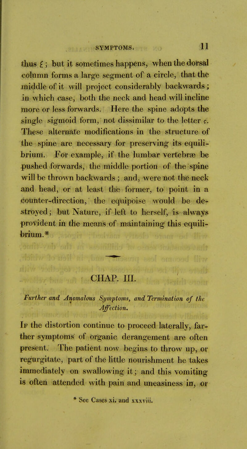 <hus i ] but it sometimes happens, when the dorsal column forms a large segment of a circle, that the middle of it will project considerably backwards; in which case, both the neck and head will incline more or less forwards. Here the spine adopts the single sigmoid form, not dissimilar to the letter These alternate modifications in the structure of the spine are necessary for preserving its equili- brium. For example, if the lumbar vertebrae be pushed forwards, the middle portion of the spine will be thrown backwards ; and, were not the neck and head, or at least the former, to point in a counter-direction, the equipoise would be de- stroyed ; but Nature, if left to herself, is always provident in the means of maintaining this equili- brium.* CHAP. III. Further and Anomalous Symptoms, and Termination of the Affection. If the distortion continue to proceed laterally, far- ther symptoms of organic derangement are often present. The patient now begins to throw up, or regurgitate, part of the little nourishment he takes immediately on swallowing it; and this vomiting- is often attended with pain and uneasiness in, or * Sec Cases xi. and xxxviii.