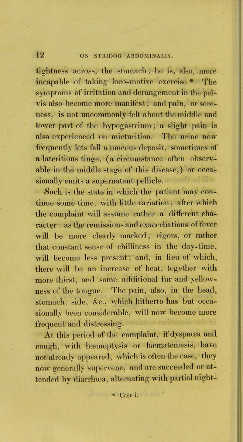 tightness across, the stomach; he is, also, more incapable of taking loco-motive exercise.* The symptoms of irritation and derangement in the pel- vis also become more manifest; and pain, or sore- ness, is not uncommonly felt about the middle and lower part of the hypogastrium; a slight pain is also experienced on micturition. The urine now frequently lets fall a mucous deposit, sometimes of a lateritious tinge, (a circumstance often observ- able in the middle stage of this disease,) or occa- sionally emits a supernatant pellicle. Such is the state in which the patient may con- tinue some time, with little variation; after which the complaint will assume rather a different cha- racter: as the remissions and exacerbations of fever will be more clearly marked; rigors, or rather that constant sense of chilliness in the day-time, will become less present; and, in lieu of which, there will be an increase of heat, together with more thirst, and some additional fur and yellow- ness of the tongue. The pain, also, in the head, stomach, side, &c, which hitherto has but occa- sionally been considerable, will now become more frequent and distressing. At this period of the complaint, if dyspnoea and cough, with haemoptysis or haematemesis, have not already appeared, which is often the case, they now generally supervene, and are succeeded or at- tended by diarrhoea, alternating with partial night-