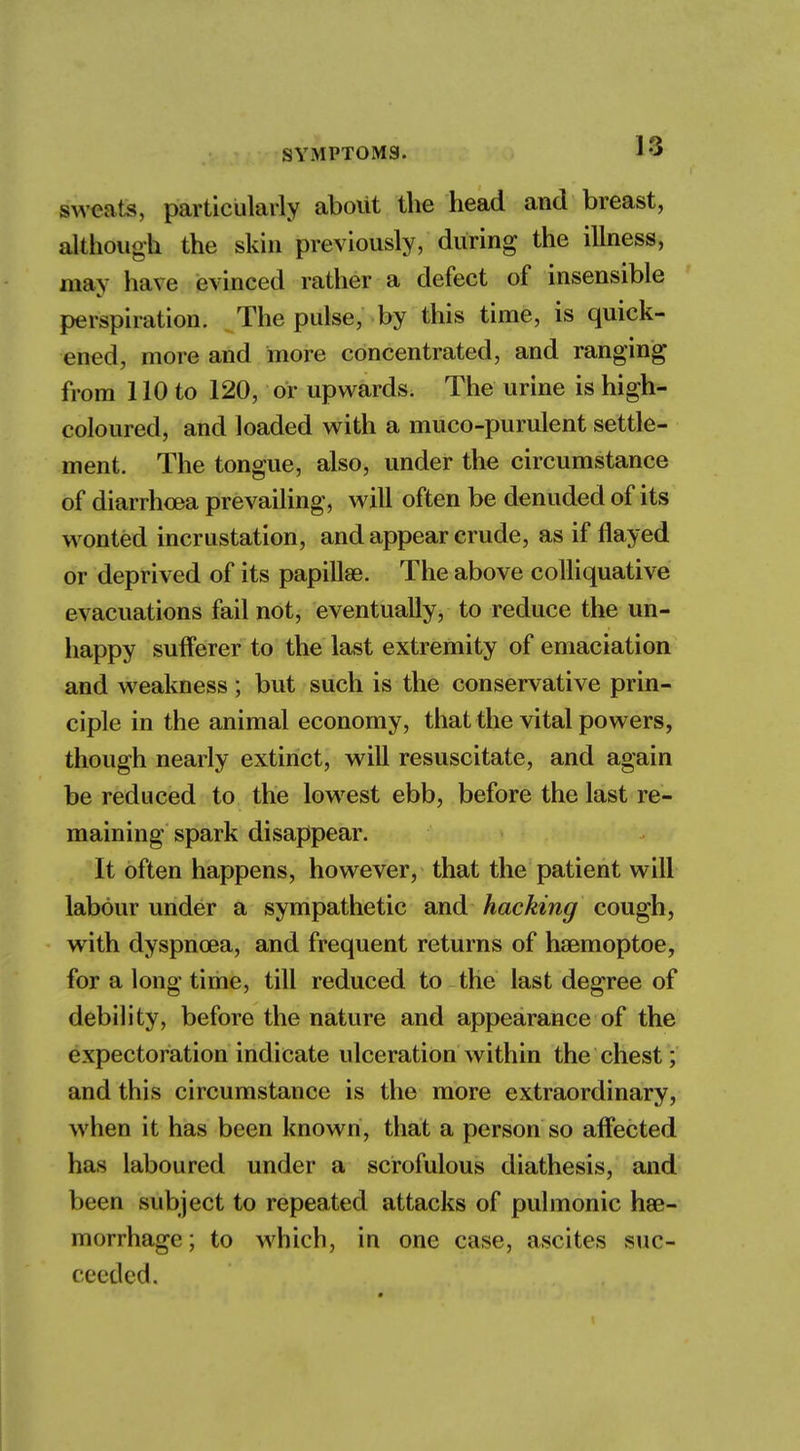 sweats, particularly about the head and breast, although the skin previously, during the illness, may have evinced rather a defect of insensible perspiration. The pulse, by this time, is quick- ened, more and more concentrated, and ranging from 110 to 120, or upwards. The urine is high- coloured, and loaded with a muco-purulent settle- ment. The tongue, also, under the circumstance of diarrhoea prevailing, will often be denuded of its wonted incrustation, and appear crude, as if flayed or deprived of its papillae. The above colliquative evacuations fail not, eventually, to reduce the un- happy sufferer to the last extremity of emaciation and weakness; but such is the conservative prin- ciple in the animal economy, that the vital powers, though nearly extinct, will resuscitate, and again be reduced to the lowest ebb, before the last re- maining spark disappear. It often happens, however, that the patient will labour under a sympathetic and hacking cough, with dyspnoea, and frequent returns of haemoptoe, for a long time, till reduced to the last degree of debility, before the nature and appearance of the expectoration indicate ulceration within the chest; and this circumstance is the more extraordinary, when it has been known, that a person so affected has laboured under a scrofulous diathesis, and been subject to repeated attacks of pulmonic hae- morrhage ; to which, in one case, ascites suc- ceeded.