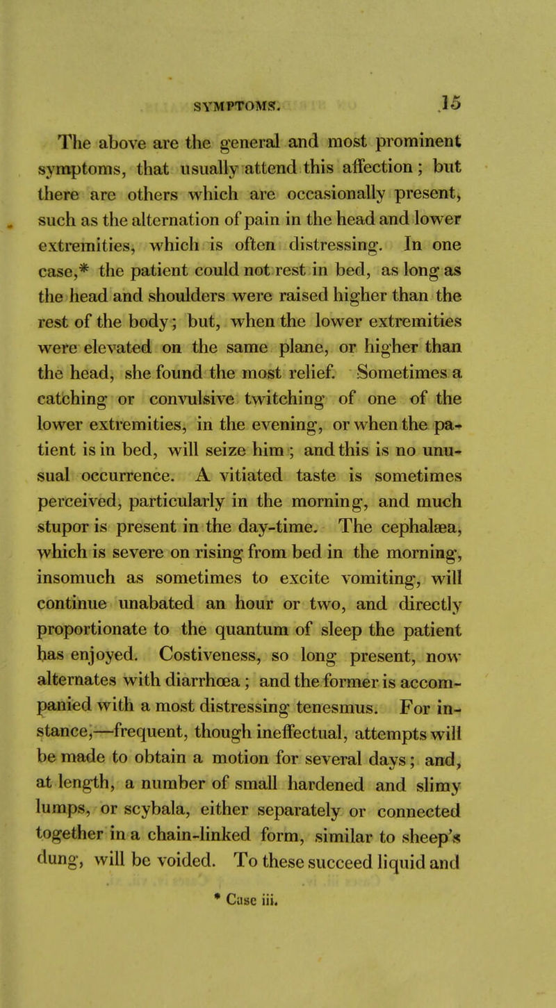 The above are the general and most prominent symptoms, that usually attend this affection; but there are others which are occasionally present, such as the alternation of pain in the head and lower extremities, which is often distressing. In one case,* the patient could not rest in bed, as long as the head and shoulders were raised higher than the rest of the body; but, when the lower extremities were elevated on the same plane, or higher than the head, she found the most relief. Sometimes a catching or convulsive twitching of one of the lower extremities, in the evening, or when the pa- tient is in bed, will seize him ; and this is no unu- sual occurrence. A vitiated taste is sometimes perceived, particularly in the morning, and much stupor is present in the day-time. The cephalaea, which is severe on rising from bed in the morning, insomuch as sometimes to excite vomiting, will continue unabated an hour or two, and directly proportionate to the quantum of sleep the patient has enjoyed. Costiveness, so long present, now alternates with diarrhoea; and the former is accom- panied with a most distressing tenesmus. For in- stance,—frequent, though ineffectual, attempts will be made to obtain a motion for several days; and, at length, a number of small hardened and slimy lumps, or scybala, either separately or connected together in a chain-linked form, similar to sheep's dung, will be voided. To these succeed liquid and