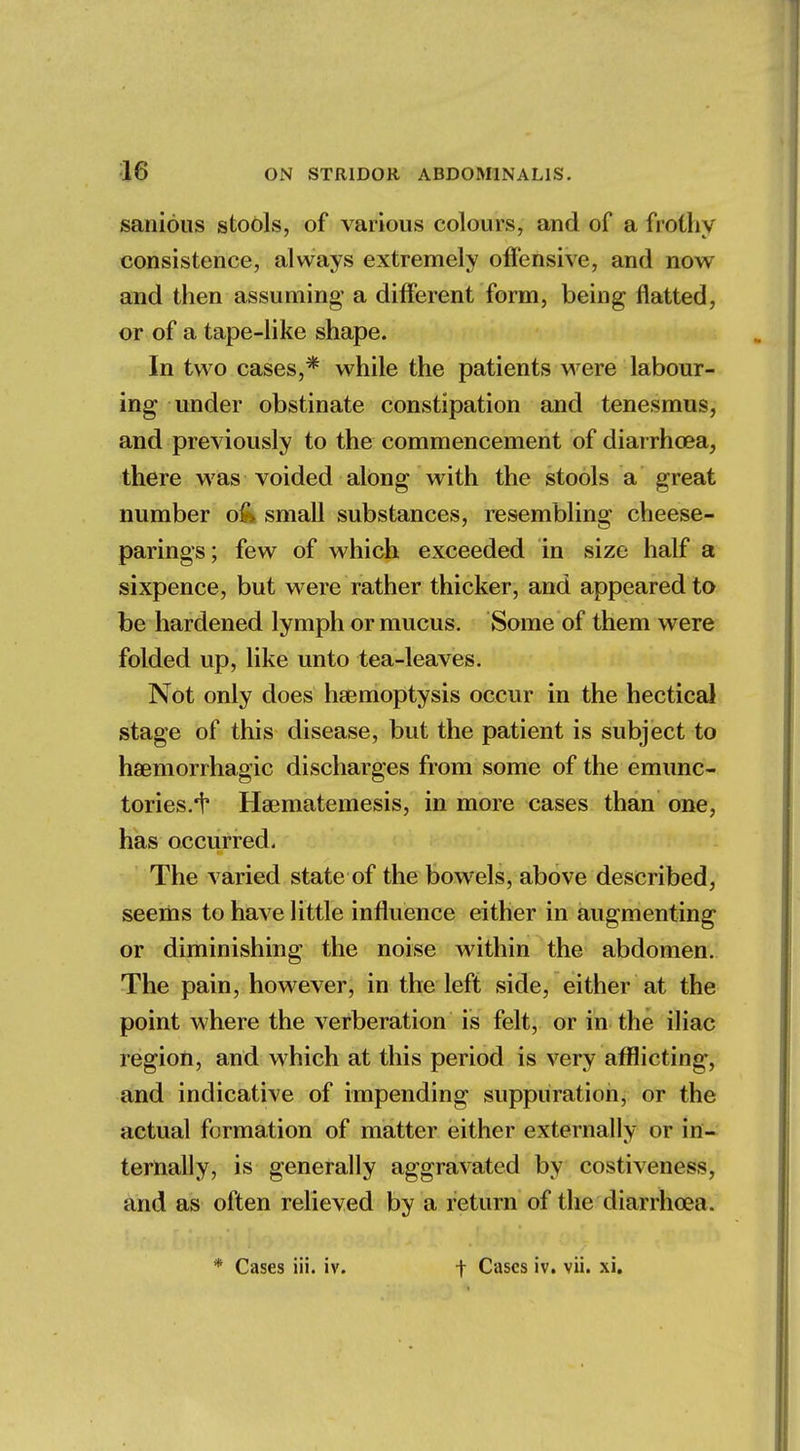 18 sanious stools, of various colours, and of a frothy consistence, always extremely offensive, and now and then assuming a different form, being flatted, or of a tape-like shape. In two cases,* while the patients were labour- ing under obstinate constipation and tenesmus, and previously to the commencement of diarrhoea, there was voided along with the stools a great number o& small substances, resembling cheese- parings; few of which exceeded in size half a sixpence, but were rather thicker, and appeared to be hardened lymph or mucus. Some of them were folded up, like unto tea-leaves. Not only does haemoptysis occur in the hectical stage of this disease, but the patient is subject to hemorrhagic discharges from some of the emunc- tories.'t Hamiatemesis, in more cases than one, has occurred. The varied state of the bowels, above described, seems to have little influence either in augmenting or diminishing the noise within the abdomen. The pain, however, in the left side, either at the point where the verberation is felt, or in the iliac region, and which at this period is very afflicting, and indicative of impending suppuration, or the actual formation of matter either externally or in- ternally, is generally aggravated by costiveness, and as often relieved by a return of the diarrhoea.