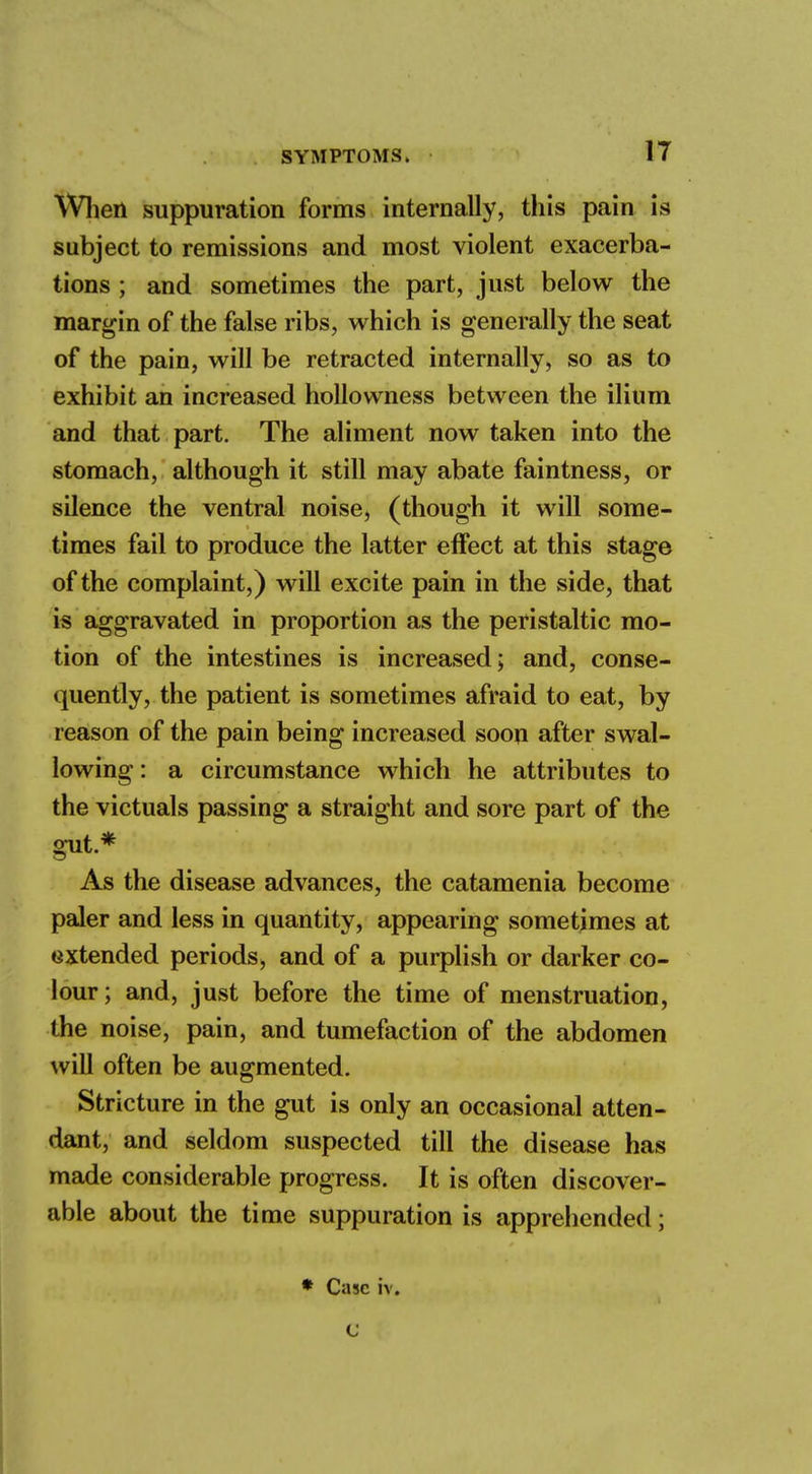 When suppuration forms internally, this pain is subject to remissions and most violent exacerba- tions ; and sometimes the part, just below the margin of the false ribs, which is generally the seat of the pain, will be retracted internally, so as to exhibit an increased hollowness between the ilium and that part. The aliment now taken into the stomach, although it still may abate faintness, or silence the ventral noise, (though it will some- times fail to produce the latter effect at this stage of the complaint,) will excite pain in the side, that is aggravated in proportion as the peristaltic mo- tion of the intestines is increased; and, conse- quently, the patient is sometimes afraid to eat, by reason of the pain being increased soon after swal- lowing : a circumstance which he attributes to the victuals passing a straight and sore part of the gut.* As the disease advances, the catamenia become paler and less in quantity, appearing sometimes at oxtended periods^ and of a purplish or darker co- lour; and, just before the time of menstruation, the noise, pain, and tumefaction of the abdomen will often be augmented. Stricture in the gut is only an occasional atten- dant, and seldom suspected till the disease has made considerable progress. It is often discover- able about the time suppuration is apprehended;