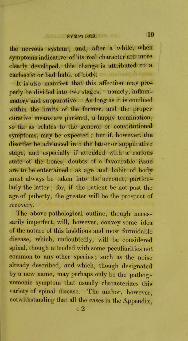 the nervous system ; and, after a while, when symptoms indicative of its real character are more clearly developed, this change is attributed to a cachectic or bad habit of body. It is also manifest that this affection may pro- perly be divided into two stages,—namely, inflam- matory and suppurative. As long as it is confined within the limits of the former, and the proper curative means are pursued, a happy termination, so far as relates to the general or constitutional symptoms, may be expected ; but if, however, the disorder be advanced into the latter or suppurative stage, and especially if attended with a carious state of the bones, doubts of a favourable issue are to be entertained: as age and habit of body must always be taken into the account, particu- larly the latter ; for, if the patient be not past the age of puberty, the greater will be the prospect of recovery. The above pathological outline, though neces- sarily imperfect, will, however, convey some idea of the nature of this insidious and most formidable disease, which, undoubtedly, will be considered spinal, though attended with some peculiarities not common to any other species; such as the noise already described, and which, though designated by a new name, may perhaps only be the pathog- nomonic symptom that usually characterizes this variety of spinal disease. The author, however, notwithstanding that all the cases in the Appendix, c2